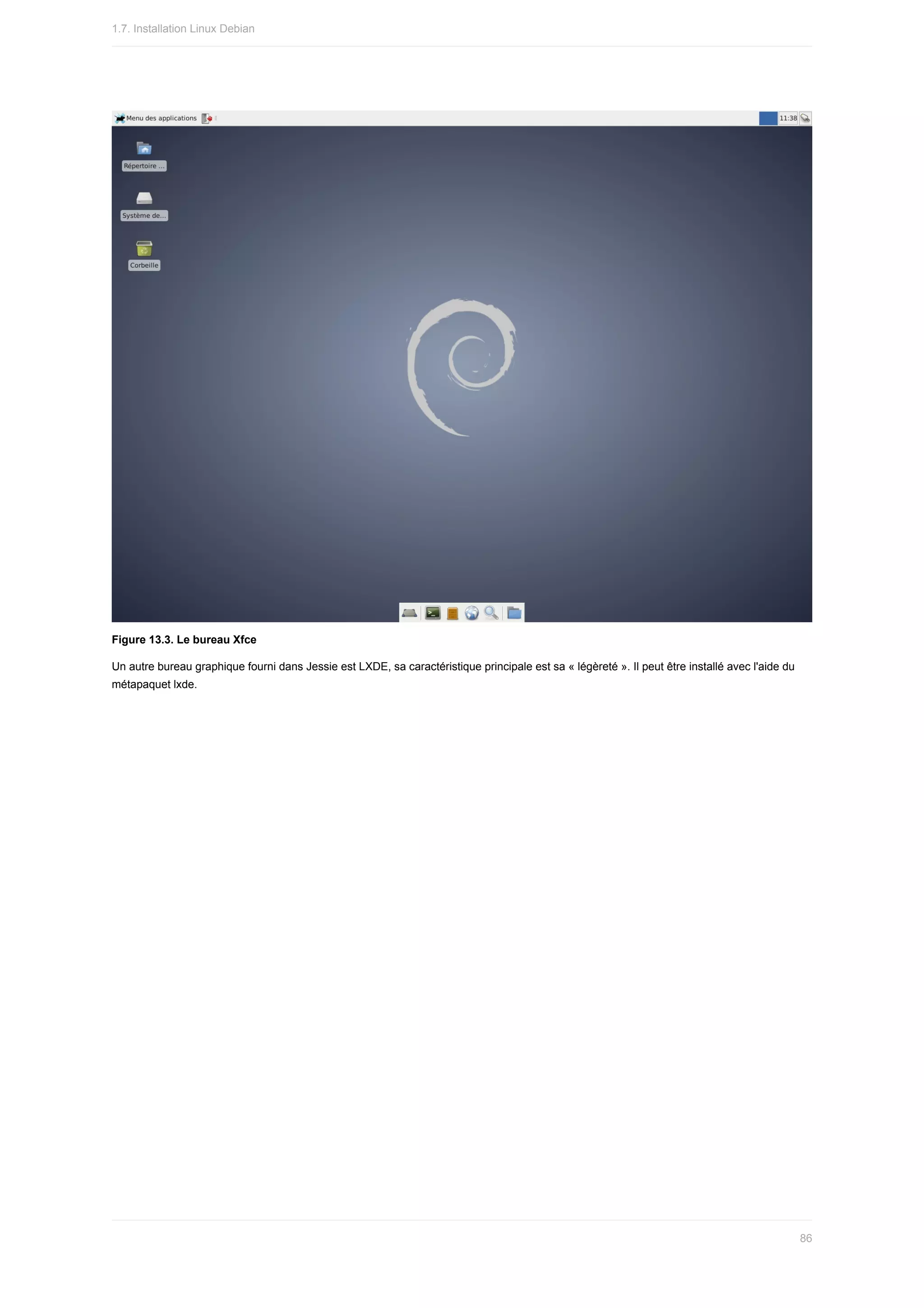 Figure	13.3.	Le	bureau	Xfce
Un	autre	bureau	graphique	fourni	dans	Jessie	est	LXDE,	sa	caractéristique	principale	est	sa	«	légèreté	».	Il	peut	être	installé	avec	l'aide	du
métapaquet	lxde.
1.7.	Installation	Linux	Debian
86
 