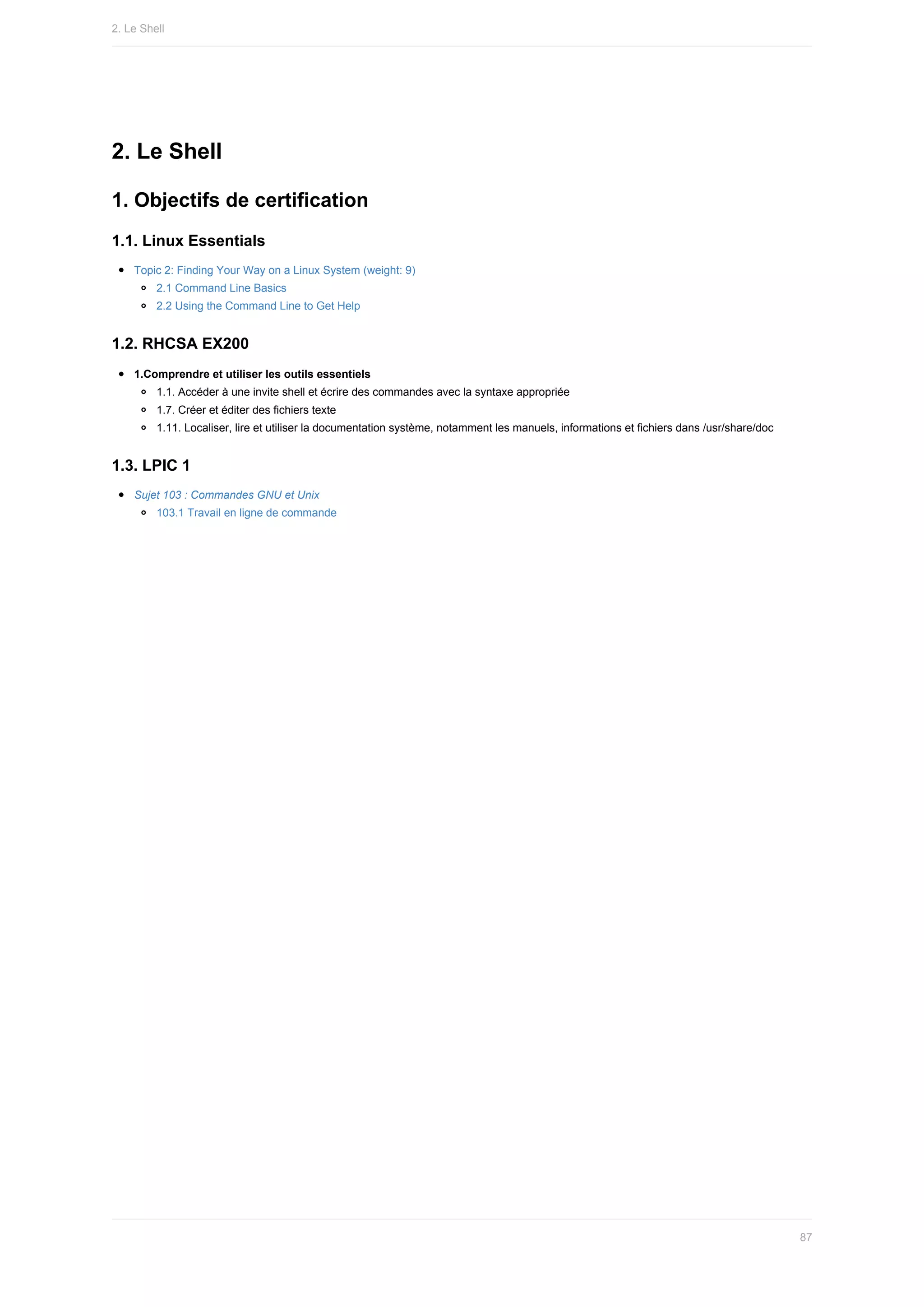 2.	Le	Shell
1.	Objectifs	de	certification
1.1.	Linux	Essentials
Topic	2:	Finding	Your	Way	on	a	Linux	System	(weight:	9)
2.1	Command	Line	Basics
2.2	Using	the	Command	Line	to	Get	Help
1.2.	RHCSA	EX200
1.Comprendre	et	utiliser	les	outils	essentiels
1.1.	Accéder	à	une	invite	shell	et	écrire	des	commandes	avec	la	syntaxe	appropriée
1.7.	Créer	et	éditer	des	fichiers	texte
1.11.	Localiser,	lire	et	utiliser	la	documentation	système,	notamment	les	manuels,	informations	et	fichiers	dans	/usr/share/doc
1.3.	LPIC	1
Sujet	103	:	Commandes	GNU	et	Unix
103.1	Travail	en	ligne	de	commande
2.	Le	Shell
87
 