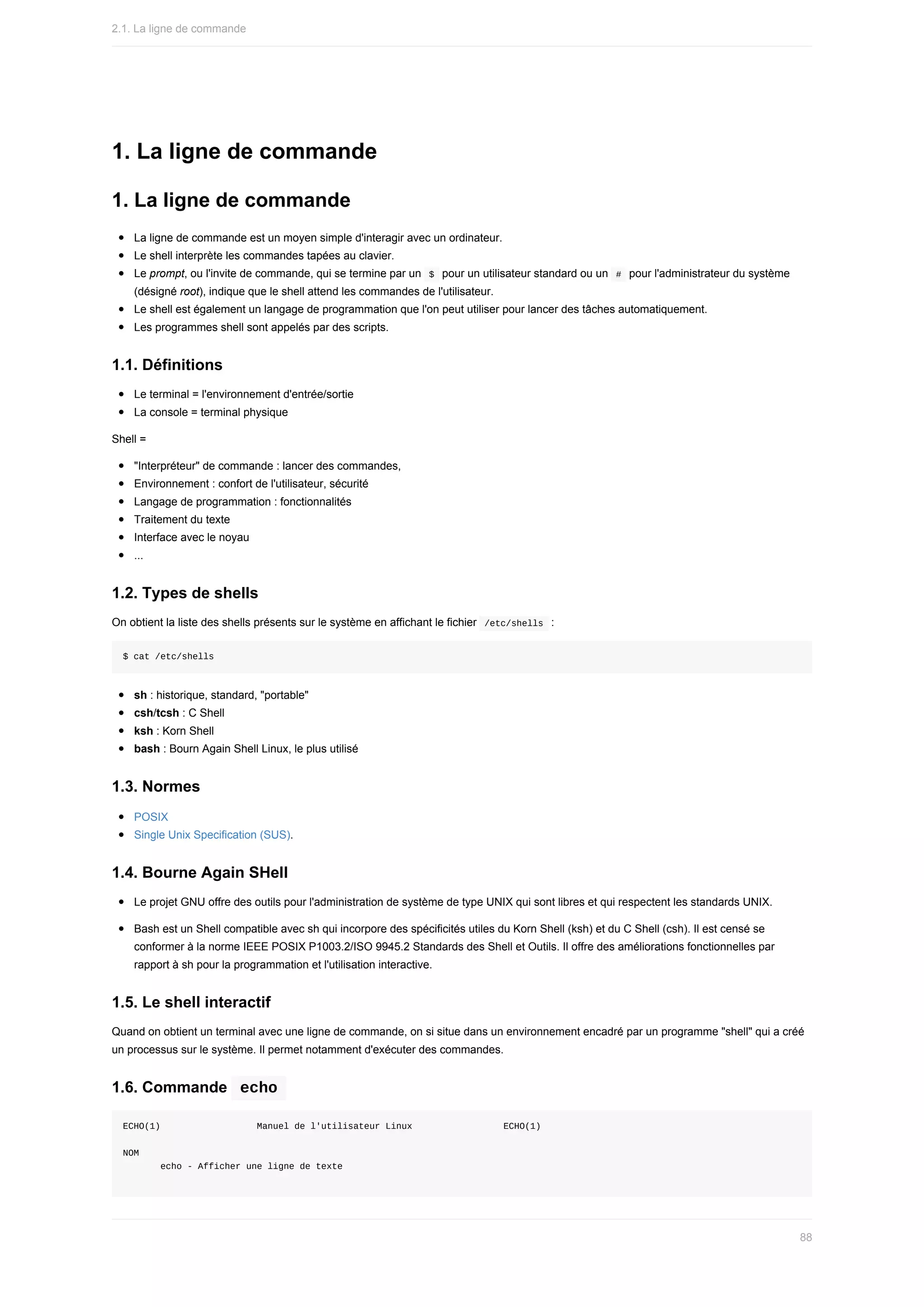 1.	La	ligne	de	commande
1.	La	ligne	de	commande
La	ligne	de	commande	est	un	moyen	simple	d'interagir	avec	un	ordinateur.
Le	shell	interprète	les	commandes	tapées	au	clavier.
Le	prompt,	ou	l'invite	de	commande,	qui	se	termine	par	un		
$		pour	un	utilisateur	standard	ou	un		
#		pour	l'administrateur	du	système
(désigné	root),	indique	que	le	shell	attend	les	commandes	de	l'utilisateur.
Le	shell	est	également	un	langage	de	programmation	que	l'on	peut	utiliser	pour	lancer	des	tâches	automatiquement.
Les	programmes	shell	sont	appelés	par	des	scripts.
1.1.	Définitions
Le	terminal	=	l'environnement	d'entrée/sortie
La	console	=	terminal	physique
Shell	=
"Interpréteur"	de	commande	:	lancer	des	commandes,
Environnement	:	confort	de	l'utilisateur,	sécurité
Langage	de	programmation	:	fonctionnalités
Traitement	du	texte
Interface	avec	le	noyau
...
1.2.	Types	de	shells
On	obtient	la	liste	des	shells	présents	sur	le	système	en	affichant	le	fichier		
/etc/shells		:
$	cat	/etc/shells
sh	:	historique,	standard,	"portable"
csh/tcsh	:	C	Shell
ksh	:	Korn	Shell
bash	:	Bourn	Again	Shell	Linux,	le	plus	utilisé
1.3.	Normes
POSIX
Single	Unix	Specification	(SUS).
1.4.	Bourne	Again	SHell
Le	projet	GNU	offre	des	outils	pour	l'administration	de	système	de	type	UNIX	qui	sont	libres	et	qui	respectent	les	standards	UNIX.
Bash	est	un	Shell	compatible	avec	sh	qui	incorpore	des	spécificités	utiles	du	Korn	Shell	(ksh)	et	du	C	Shell	(csh).	Il	est	censé	se
conformer	à	la	norme	IEEE	POSIX	P1003.2/ISO	9945.2	Standards	des	Shell	et	Outils.	Il	offre	des	améliorations	fonctionnelles	par
rapport	à	sh	pour	la	programmation	et	l'utilisation	interactive.
1.5.	Le	shell	interactif
Quand	on	obtient	un	terminal	avec	une	ligne	de	commande,	on	si	situe	dans	un	environnement	encadré	par	un	programme	"shell"	qui	a	créé
un	processus	sur	le	système.	Il	permet	notamment	d'exécuter	des	commandes.
1.6.	Commande		
echo	
ECHO(1)																		Manuel	de	l'utilisateur	Linux																	ECHO(1)
NOM
							echo	-	Afficher	une	ligne	de	texte
2.1.	La	ligne	de	commande
88
 