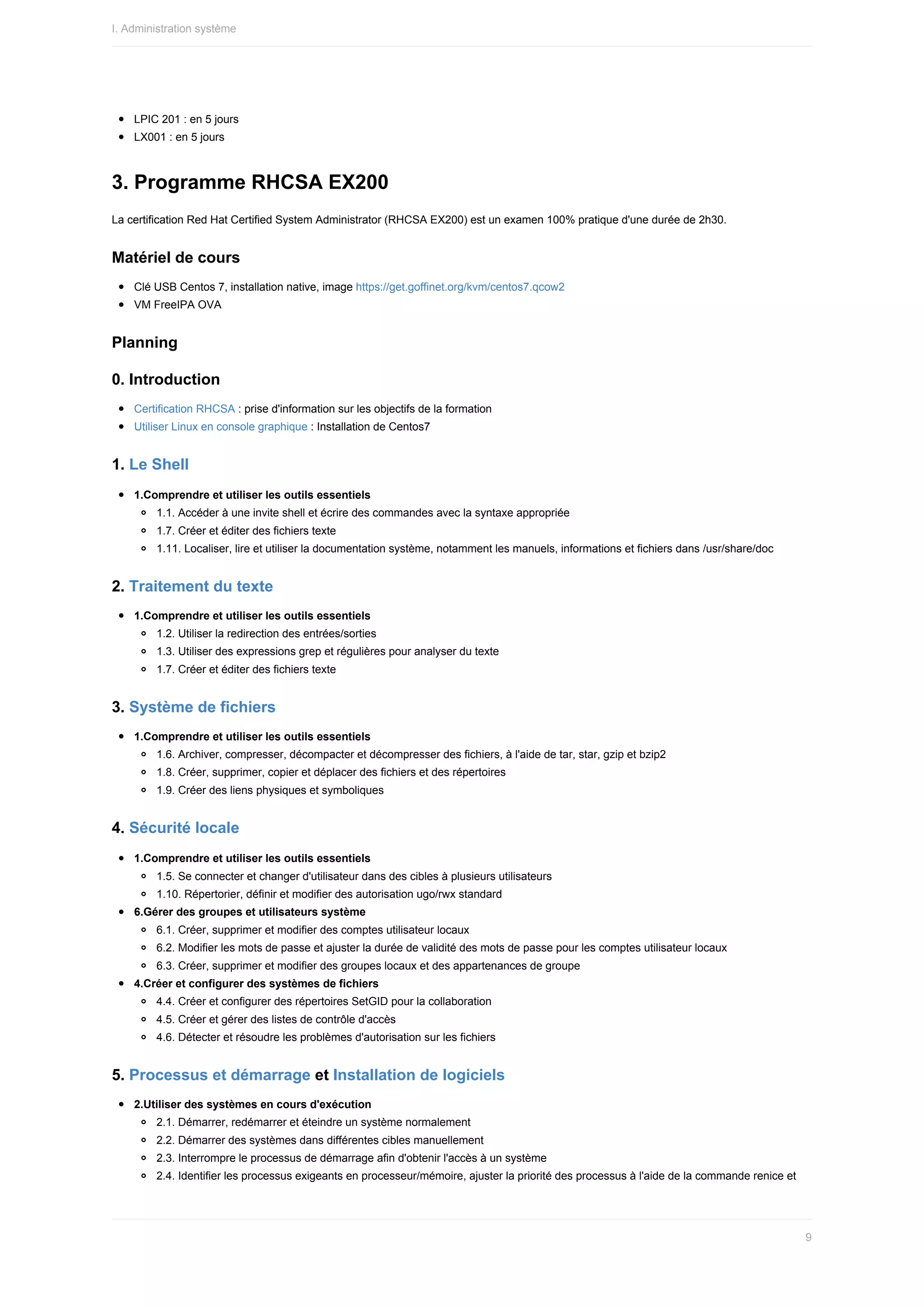 LPIC	201	:	en	5	jours
LX001	:	en	5	jours
3.	Programme	RHCSA	EX200
La	certification	Red	Hat	Certified	System	Administrator	(RHCSA	EX200)	est	un	examen	100%	pratique	d'une	durée	de	2h30.
Matériel	de	cours
Clé	USB	Centos	7,	installation	native,	image	https://get.goffinet.org/kvm/centos7.qcow2
VM	FreeIPA	OVA
Planning
0.	Introduction
Certification	RHCSA	:	prise	d'information	sur	les	objectifs	de	la	formation
Utiliser	Linux	en	console	graphique	:	Installation	de	Centos7
1.	Le	Shell
1.Comprendre	et	utiliser	les	outils	essentiels
1.1.	Accéder	à	une	invite	shell	et	écrire	des	commandes	avec	la	syntaxe	appropriée
1.7.	Créer	et	éditer	des	fichiers	texte
1.11.	Localiser,	lire	et	utiliser	la	documentation	système,	notamment	les	manuels,	informations	et	fichiers	dans	/usr/share/doc
2.	Traitement	du	texte
1.Comprendre	et	utiliser	les	outils	essentiels
1.2.	Utiliser	la	redirection	des	entrées/sorties
1.3.	Utiliser	des	expressions	grep	et	régulières	pour	analyser	du	texte
1.7.	Créer	et	éditer	des	fichiers	texte
3.	Système	de	fichiers
1.Comprendre	et	utiliser	les	outils	essentiels
1.6.	Archiver,	compresser,	décompacter	et	décompresser	des	fichiers,	à	l'aide	de	tar,	star,	gzip	et	bzip2
1.8.	Créer,	supprimer,	copier	et	déplacer	des	fichiers	et	des	répertoires
1.9.	Créer	des	liens	physiques	et	symboliques
4.	Sécurité	locale
1.Comprendre	et	utiliser	les	outils	essentiels
1.5.	Se	connecter	et	changer	d'utilisateur	dans	des	cibles	à	plusieurs	utilisateurs
1.10.	Répertorier,	définir	et	modifier	des	autorisation	ugo/rwx	standard
6.Gérer	des	groupes	et	utilisateurs	système
6.1.	Créer,	supprimer	et	modifier	des	comptes	utilisateur	locaux
6.2.	Modifier	les	mots	de	passe	et	ajuster	la	durée	de	validité	des	mots	de	passe	pour	les	comptes	utilisateur	locaux
6.3.	Créer,	supprimer	et	modifier	des	groupes	locaux	et	des	appartenances	de	groupe
4.Créer	et	configurer	des	systèmes	de	fichiers
4.4.	Créer	et	configurer	des	répertoires	SetGID	pour	la	collaboration
4.5.	Créer	et	gérer	des	listes	de	contrôle	d'accès
4.6.	Détecter	et	résoudre	les	problèmes	d'autorisation	sur	les	fichiers
5.	Processus	et	démarrage	et	Installation	de	logiciels
2.Utiliser	des	systèmes	en	cours	d'exécution
2.1.	Démarrer,	redémarrer	et	éteindre	un	système	normalement
2.2.	Démarrer	des	systèmes	dans	différentes	cibles	manuellement
2.3.	Interrompre	le	processus	de	démarrage	afin	d'obtenir	l'accès	à	un	système
2.4.	Identifier	les	processus	exigeants	en	processeur/mémoire,	ajuster	la	priorité	des	processus	à	l'aide	de	la	commande	renice	et
I.	Administration	système
9
 