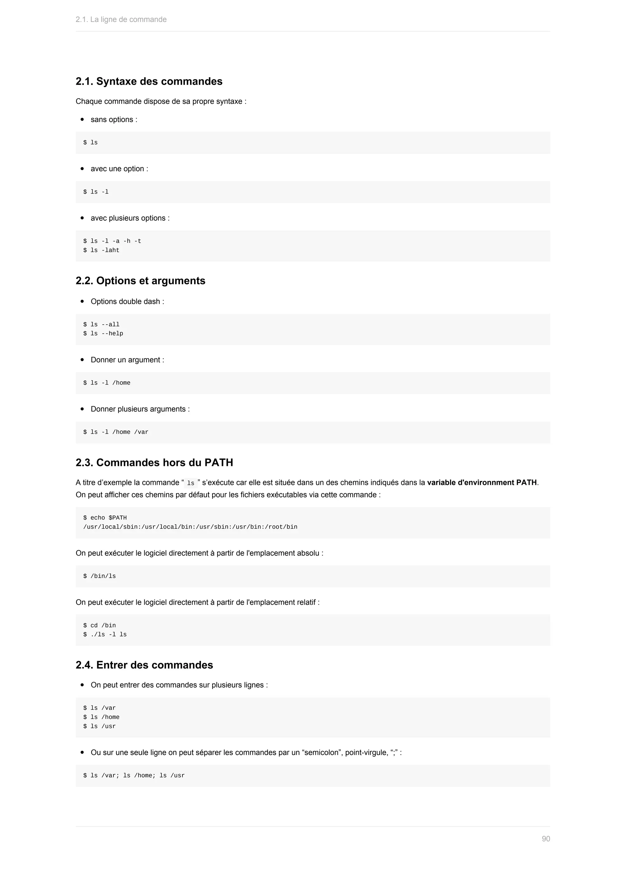 2.1.	Syntaxe	des	commandes
Chaque	commande	dispose	de	sa	propre	syntaxe	:
sans	options	:
$	ls
avec	une	option	:
$	ls	-l
avec	plusieurs	options	:
$	ls	-l	-a	-h	-t
$	ls	-laht
2.2.	Options	et	arguments
Options	double	dash	:
$	ls	--all
$	ls	--help
Donner	un	argument	:
$	ls	-l	/home
Donner	plusieurs	arguments	:
$	ls	-l	/home	/var
2.3.	Commandes	hors	du	PATH
A	titre	d’exemple	la	commande	“	
ls	”	s’exécute	car	elle	est	située	dans	un	des	chemins	indiqués	dans	la	variable	d'environnment	PATH.
On	peut	afficher	ces	chemins	par	défaut	pour	les	fichiers	exécutables	via	cette	commande	:
$	echo	$PATH
/usr/local/sbin:/usr/local/bin:/usr/sbin:/usr/bin:/root/bin
On	peut	exécuter	le	logiciel	directement	à	partir	de	l'emplacement	absolu	:
$	/bin/ls
On	peut	exécuter	le	logiciel	directement	à	partir	de	l'emplacement	relatif	:
$	cd	/bin
$	./ls	-l	ls
2.4.	Entrer	des	commandes
On	peut	entrer	des	commandes	sur	plusieurs	lignes	:
$	ls	/var
$	ls	/home
$	ls	/usr
Ou	sur	une	seule	ligne	on	peut	séparer	les	commandes	par	un	“semicolon”,	point-virgule,	“;”	:
$	ls	/var;	ls	/home;	ls	/usr
2.1.	La	ligne	de	commande
90
 