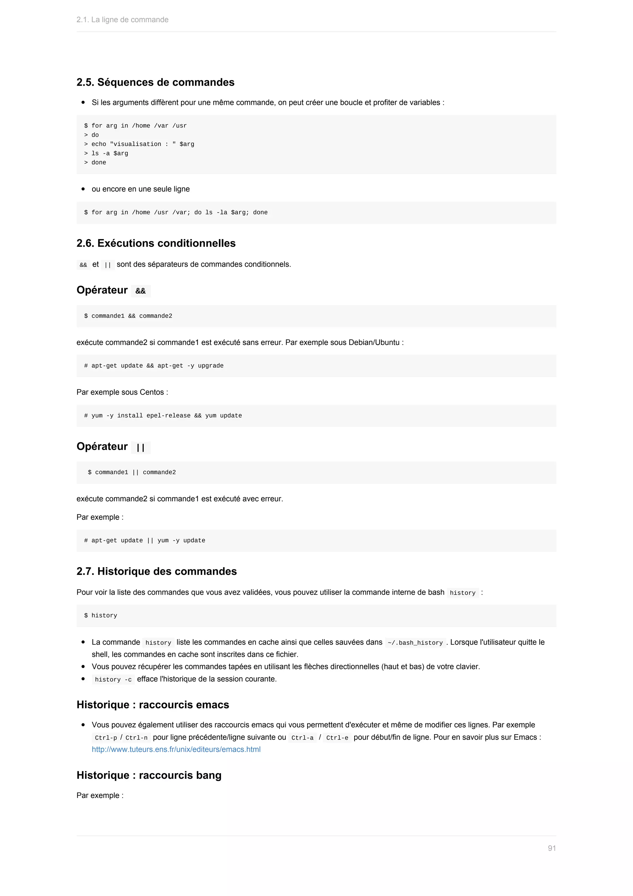 2.5.	Séquences	de	commandes
Si	les	arguments	diffèrent	pour	une	même	commande,	on	peut	créer	une	boucle	et	profiter	de	variables	:
$	for	arg	in	/home	/var	/usr
>	do
>	echo	"visualisation	:	"	$arg
>	ls	-a	$arg
>	done
ou	encore	en	une	seule	ligne
$	for	arg	in	/home	/usr	/var;	do	ls	-la	$arg;	done
2.6.	Exécutions	conditionnelles
	
&&		et		
||		sont	des	séparateurs	de	commandes	conditionnels.
Opérateur		
&&	
$	commande1	&&	commande2
exécute	commande2	si	commande1	est	exécuté	sans	erreur.	Par	exemple	sous	Debian/Ubuntu	:
#	apt-get	update	&&	apt-get	-y	upgrade
Par	exemple	sous	Centos	:
#	yum	-y	install	epel-release	&&	yum	update
Opérateur		
||	
	$	commande1	||	commande2
exécute	commande2	si	commande1	est	exécuté	avec	erreur.
Par	exemple	:
#	apt-get	update	||	yum	-y	update
2.7.	Historique	des	commandes
Pour	voir	la	liste	des	commandes	que	vous	avez	validées,	vous	pouvez	utiliser	la	commande	interne	de	bash		
history		:
$	history
La	commande		
history		liste	les	commandes	en	cache	ainsi	que	celles	sauvées	dans		
~/.bash_history	.	Lorsque	l'utilisateur	quitte	le
shell,	les	commandes	en	cache	sont	inscrites	dans	ce	fichier.
Vous	pouvez	récupérer	les	commandes	tapées	en	utilisant	les	flèches	directionnelles	(haut	et	bas)	de	votre	clavier.
	
history	-c		efface	l'historique	de	la	session	courante.
Historique	:	raccourcis	emacs
Vous	pouvez	également	utiliser	des	raccourcis	emacs	qui	vous	permettent	d'exécuter	et	même	de	modifier	ces	lignes.	Par	exemple
	
Ctrl-p	/	
Ctrl-n		pour	ligne	précédente/ligne	suivante	ou		Ctrl-a		/		Ctrl-e		pour	début/fin	de	ligne.	Pour	en	savoir	plus	sur	Emacs	:
http://www.tuteurs.ens.fr/unix/editeurs/emacs.html
Historique	:	raccourcis	bang
Par	exemple	:
2.1.	La	ligne	de	commande
91
 