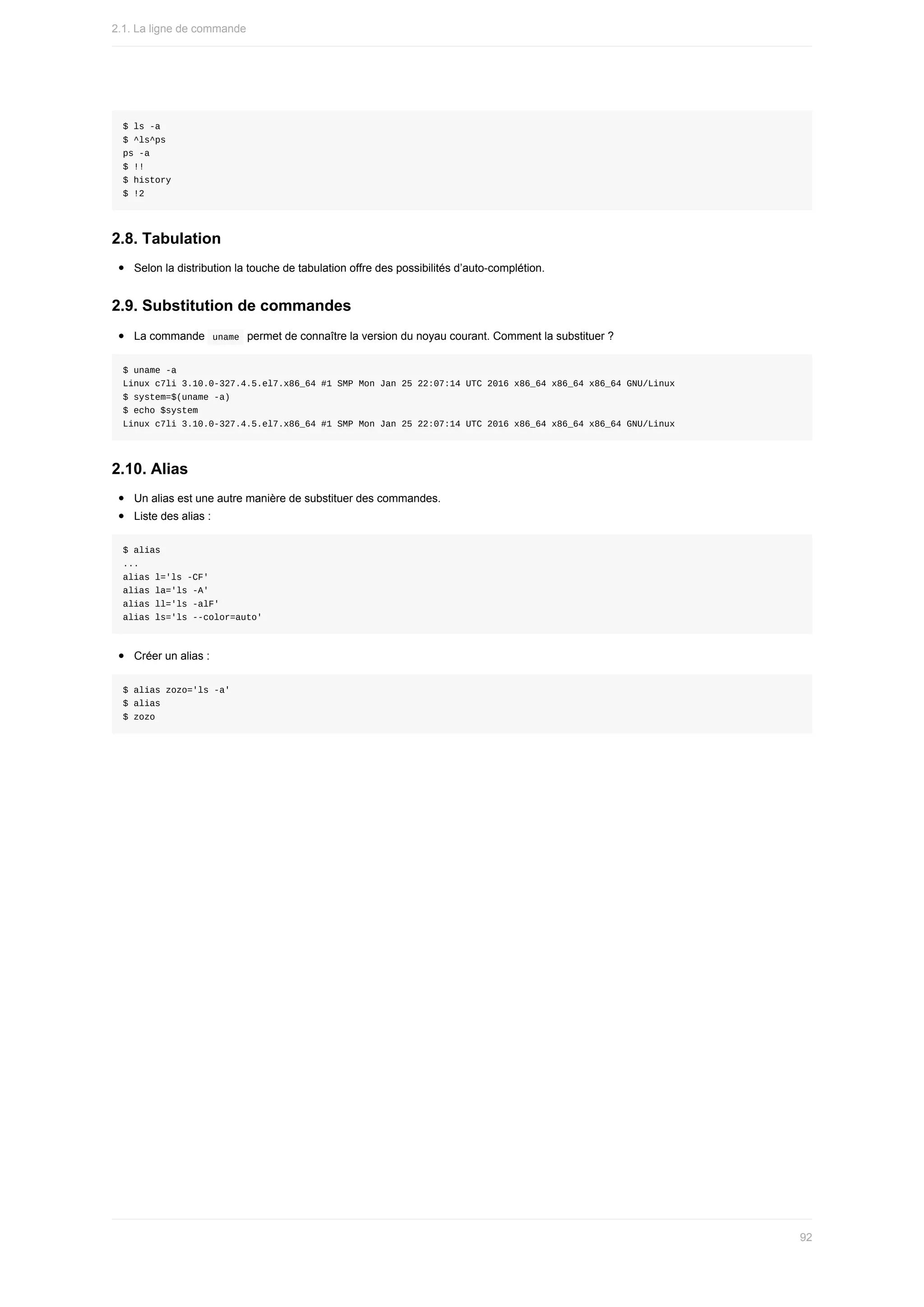 $	ls	-a
$	^ls^ps
ps	-a
$	!!
$	history
$	!2
2.8.	Tabulation
Selon	la	distribution	la	touche	de	tabulation	offre	des	possibilités	d’auto-complétion.
2.9.	Substitution	de	commandes
La	commande		
uname		permet	de	connaître	la	version	du	noyau	courant.	Comment	la	substituer	?
$	uname	-a
Linux	c7li	3.10.0-327.4.5.el7.x86_64	#1	SMP	Mon	Jan	25	22:07:14	UTC	2016	x86_64	x86_64	x86_64	GNU/Linux
$	system=$(uname	-a)
$	echo	$system
Linux	c7li	3.10.0-327.4.5.el7.x86_64	#1	SMP	Mon	Jan	25	22:07:14	UTC	2016	x86_64	x86_64	x86_64	GNU/Linux
2.10.	Alias
Un	alias	est	une	autre	manière	de	substituer	des	commandes.
Liste	des	alias	:
$	alias
...
alias	l='ls	-CF'
alias	la='ls	-A'
alias	ll='ls	-alF'
alias	ls='ls	--color=auto'
Créer	un	alias	:
$	alias	zozo='ls	-a'
$	alias
$	zozo
2.1.	La	ligne	de	commande
92
 
