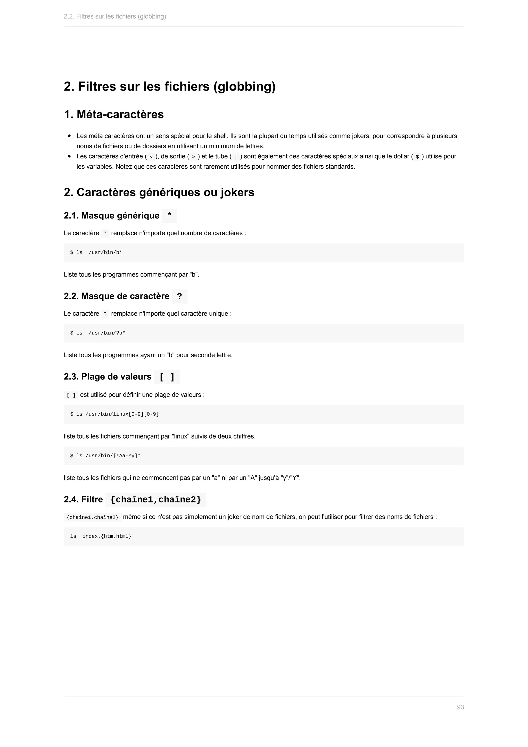 2.	Filtres	sur	les	fichiers	(globbing)
1.	Méta-caractères
Les	méta	caractères	ont	un	sens	spécial	pour	le	shell.	Ils	sont	la	plupart	du	temps	utilisés	comme	jokers,	pour	correspondre	à	plusieurs
noms	de	fichiers	ou	de	dossiers	en	utilisant	un	minimum	de	lettres.
Les	caractères	d'entrée	(	
<	),	de	sortie	(	
>	)	et	le	tube	(	|	)	sont	également	des	caractères	spéciaux	ainsi	que	le	dollar	(	$	)	utilisé	pour
les	variables.	Notez	que	ces	caractères	sont	rarement	utilisés	pour	nommer	des	fichiers	standards.
2.	Caractères	génériques	ou	jokers
2.1.	Masque	générique		
*	
Le	caractère		
*		remplace	n'importe	quel	nombre	de	caractères	:
$	ls		/usr/bin/b*
Liste	tous	les	programmes	commençant	par	"b".
2.2.	Masque	de	caractère		
?	
Le	caractère		
?		remplace	n'importe	quel	caractère	unique	:
$	ls		/usr/bin/?b*
Liste	tous	les	programmes	ayant	un	"b"	pour	seconde	lettre.
2.3.	Plage	de	valeurs		
[	]	
	
[	]		est	utilisé	pour	définir	une	plage	de	valeurs	:
$	ls	/usr/bin/linux[0-9][0-9]
liste	tous	les	fichiers	commençant	par	"linux"	suivis	de	deux	chiffres.
$	ls	/usr/bin/[!Aa-Yy]*
liste	tous	les	fichiers	qui	ne	commencent	pas	par	un	"a"	ni	par	un	"A"	jusqu’à	"y"/"Y".
2.4.	Filtre		
{chaîne1,chaîne2}	
	
{chaîne1,chaîne2}		même	si	ce	n'est	pas	simplement	un	joker	de	nom	de	fichiers,	on	peut	l'utiliser	pour	filtrer	des	noms	de	fichiers	:
ls		index.{htm,html}
2.2.	Filtres	sur	les	fichiers	(globbing)
93
 