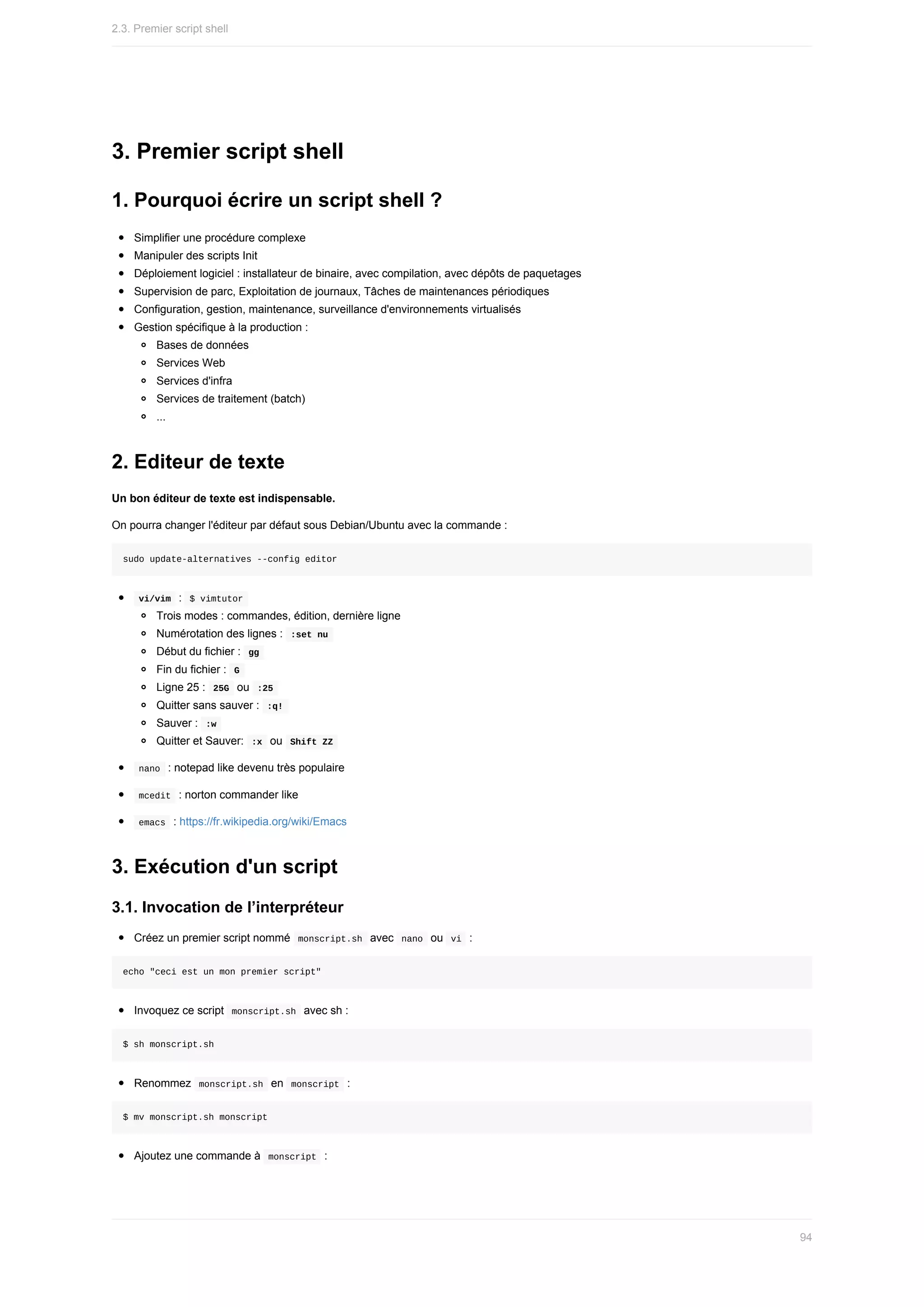 3.	Premier	script	shell
1.	Pourquoi	écrire	un	script	shell	?
Simplifier	une	procédure	complexe
Manipuler	des	scripts	Init
Déploiement	logiciel	:	installateur	de	binaire,	avec	compilation,	avec	dépôts	de	paquetages
Supervision	de	parc,	Exploitation	de	journaux,	Tâches	de	maintenances	périodiques
Configuration,	gestion,	maintenance,	surveillance	d'environnements	virtualisés
Gestion	spécifique	à	la	production	:
Bases	de	données
Services	Web
Services	d'infra
Services	de	traitement	(batch)
...
2.	Editeur	de	texte
Un	bon	éditeur	de	texte	est	indispensable.
On	pourra	changer	l'éditeur	par	défaut	sous	Debian/Ubuntu	avec	la	commande	:
sudo	update-alternatives	--config	editor
	
vi/vim		:		
$	vimtutor	
Trois	modes	:	commandes,	édition,	dernière	ligne
Numérotation	des	lignes	:		
:set	nu	
Début	du	fichier	:		
gg	
Fin	du	fichier	:		
G	
Ligne	25	:		
25G		ou		
:25	
Quitter	sans	sauver	:		
:q!	
Sauver	:		
:w	
Quitter	et	Sauver:		
:x		ou		
Shift	ZZ	
	
nano		:	notepad	like	devenu	très	populaire
	
mcedit		:	norton	commander	like
	
emacs		:	https://fr.wikipedia.org/wiki/Emacs
3.	Exécution	d'un	script
3.1.	Invocation	de	l’interpréteur
Créez	un	premier	script	nommé		
monscript.sh		avec		
nano		ou		
vi		:
echo	"ceci	est	un	mon	premier	script"
Invoquez	ce	script		
monscript.sh		avec	sh	:
$	sh	monscript.sh
Renommez		
monscript.sh		en		
monscript		:
$	mv	monscript.sh	monscript
Ajoutez	une	commande	à		
monscript		:
2.3.	Premier	script	shell
94
 