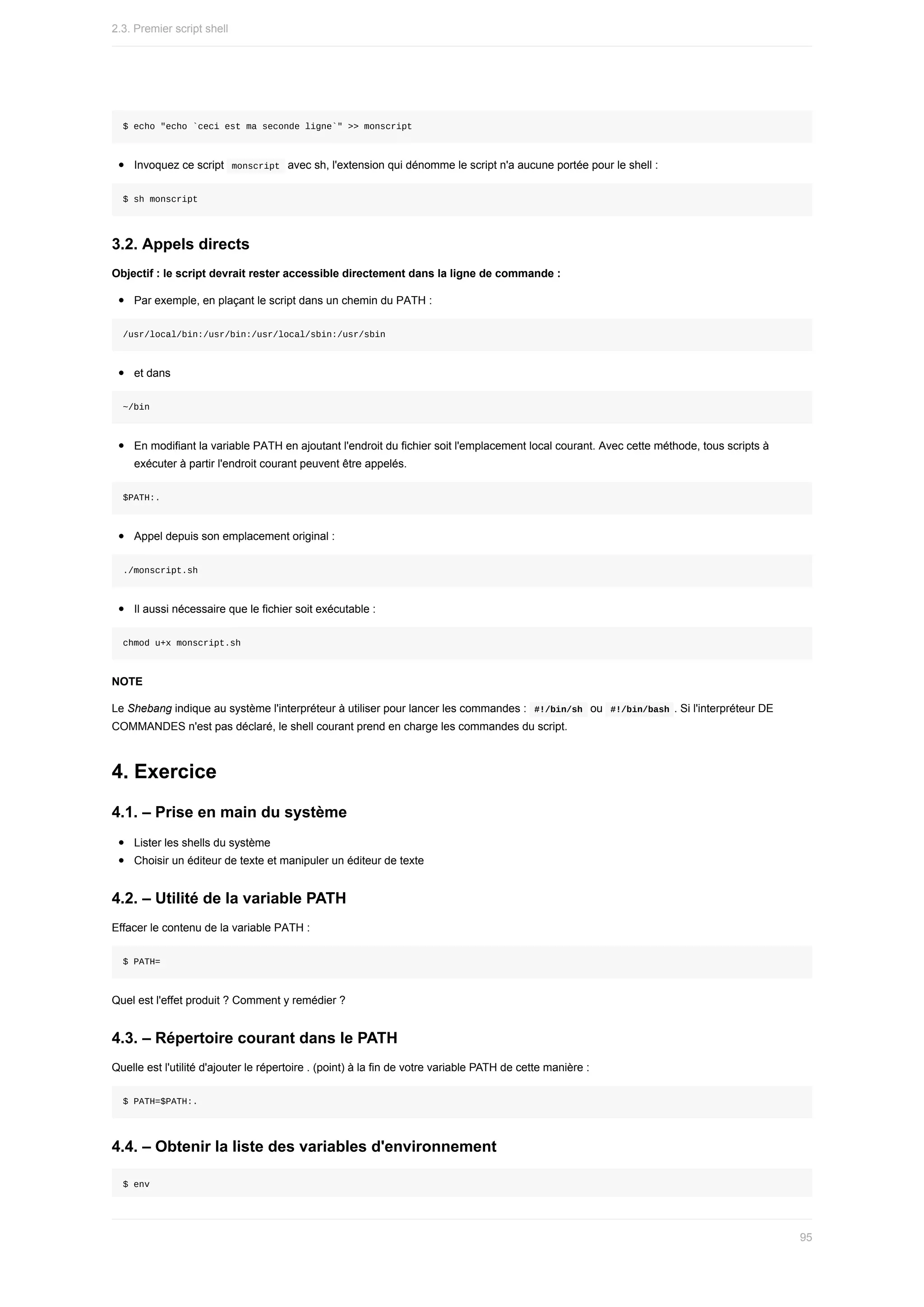 $	echo	"echo	`ceci	est	ma	seconde	ligne`"	>>	monscript
Invoquez	ce	script		
monscript		avec	sh,	l'extension	qui	dénomme	le	script	n'a	aucune	portée	pour	le	shell	:
$	sh	monscript
3.2.	Appels	directs
Objectif	:	le	script	devrait	rester	accessible	directement	dans	la	ligne	de	commande	:
Par	exemple,	en	plaçant	le	script	dans	un	chemin	du	PATH	:
/usr/local/bin:/usr/bin:/usr/local/sbin:/usr/sbin
et	dans
~/bin
En	modifiant	la	variable	PATH	en	ajoutant	l'endroit	du	fichier	soit	l'emplacement	local	courant.	Avec	cette	méthode,	tous	scripts	à
exécuter	à	partir	l'endroit	courant	peuvent	être	appelés.
$PATH:.
Appel	depuis	son	emplacement	original	:
./monscript.sh
Il	aussi	nécessaire	que	le	fichier	soit	exécutable	:
chmod	u+x	monscript.sh
NOTE
Le	Shebang	indique	au	système	l'interpréteur	à	utiliser	pour	lancer	les	commandes	:		
#!/bin/sh		ou		
#!/bin/bash	.	Si	l'interpréteur	DE
COMMANDES	n'est	pas	déclaré,	le	shell	courant	prend	en	charge	les	commandes	du	script.
4.	Exercice
4.1.	–	Prise	en	main	du	système
Lister	les	shells	du	système
Choisir	un	éditeur	de	texte	et	manipuler	un	éditeur	de	texte
4.2.	–	Utilité	de	la	variable	PATH
Effacer	le	contenu	de	la	variable	PATH	:
$	PATH=
Quel	est	l'effet	produit	?	Comment	y	remédier	?
4.3.	–	Répertoire	courant	dans	le	PATH
Quelle	est	l'utilité	d'ajouter	le	répertoire	.	(point)	à	la	fin	de	votre	variable	PATH	de	cette	manière	:
$	PATH=$PATH:.
4.4.	–	Obtenir	la	liste	des	variables	d'environnement
$	env
2.3.	Premier	script	shell
95
 