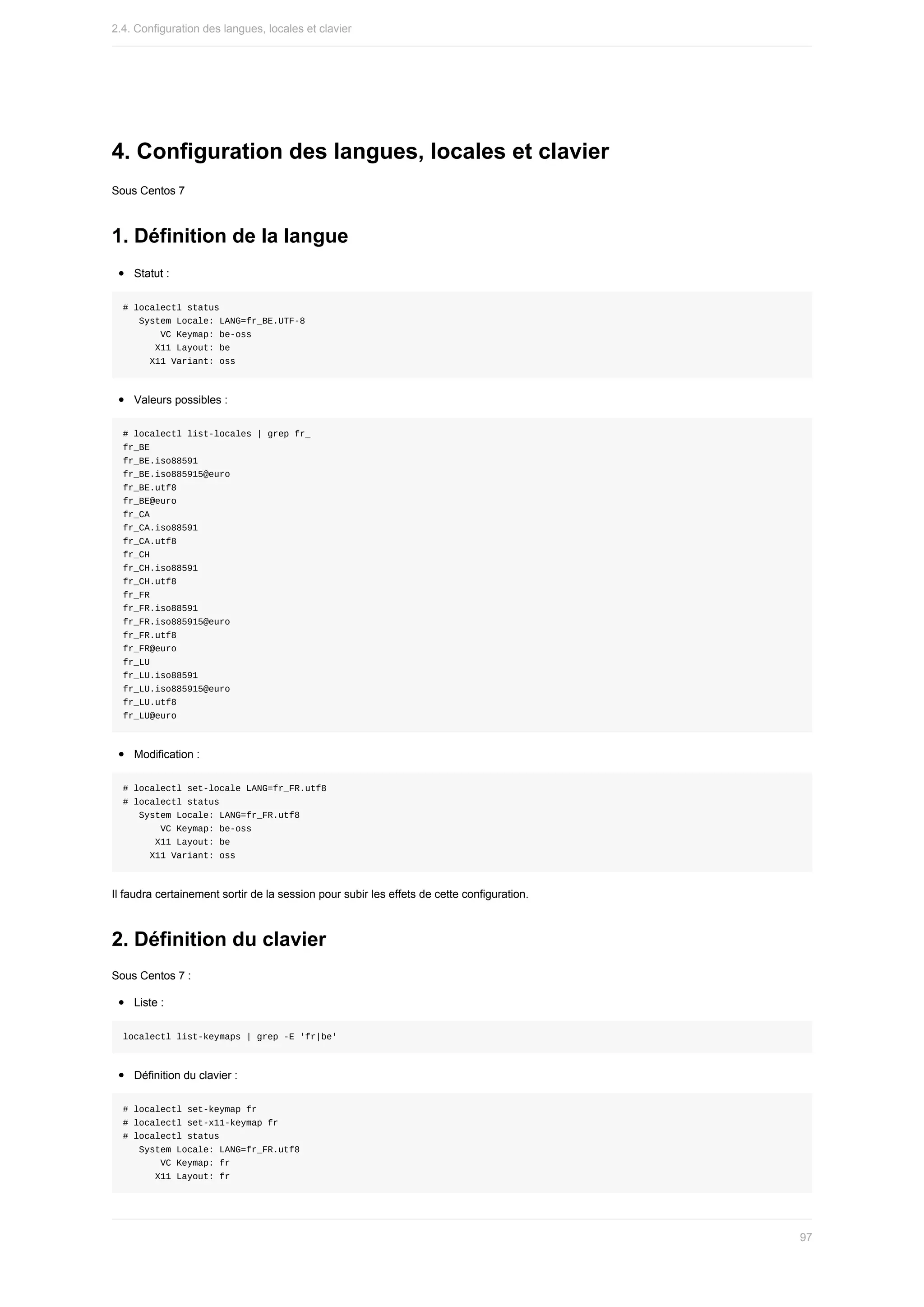 4.	Configuration	des	langues,	locales	et	clavier
Sous	Centos	7
1.	Définition	de	la	langue
Statut	:
#	localectl	status
			System	Locale:	LANG=fr_BE.UTF-8
							VC	Keymap:	be-oss
						X11	Layout:	be
					X11	Variant:	oss
Valeurs	possibles	:
#	localectl	list-locales	|	grep	fr_
fr_BE
fr_BE.iso88591
fr_BE.iso885915@euro
fr_BE.utf8
fr_BE@euro
fr_CA
fr_CA.iso88591
fr_CA.utf8
fr_CH
fr_CH.iso88591
fr_CH.utf8
fr_FR
fr_FR.iso88591
fr_FR.iso885915@euro
fr_FR.utf8
fr_FR@euro
fr_LU
fr_LU.iso88591
fr_LU.iso885915@euro
fr_LU.utf8
fr_LU@euro
Modification	:
#	localectl	set-locale	LANG=fr_FR.utf8
#	localectl	status
			System	Locale:	LANG=fr_FR.utf8
							VC	Keymap:	be-oss
						X11	Layout:	be
					X11	Variant:	oss
Il	faudra	certainement	sortir	de	la	session	pour	subir	les	effets	de	cette	configuration.
2.	Définition	du	clavier
Sous	Centos	7	:
Liste	:
localectl	list-keymaps	|	grep	-E	'fr|be'
Définition	du	clavier	:
#	localectl	set-keymap	fr
#	localectl	set-x11-keymap	fr
#	localectl	status
			System	Locale:	LANG=fr_FR.utf8
							VC	Keymap:	fr
						X11	Layout:	fr
2.4.	Configuration	des	langues,	locales	et	clavier
97
 