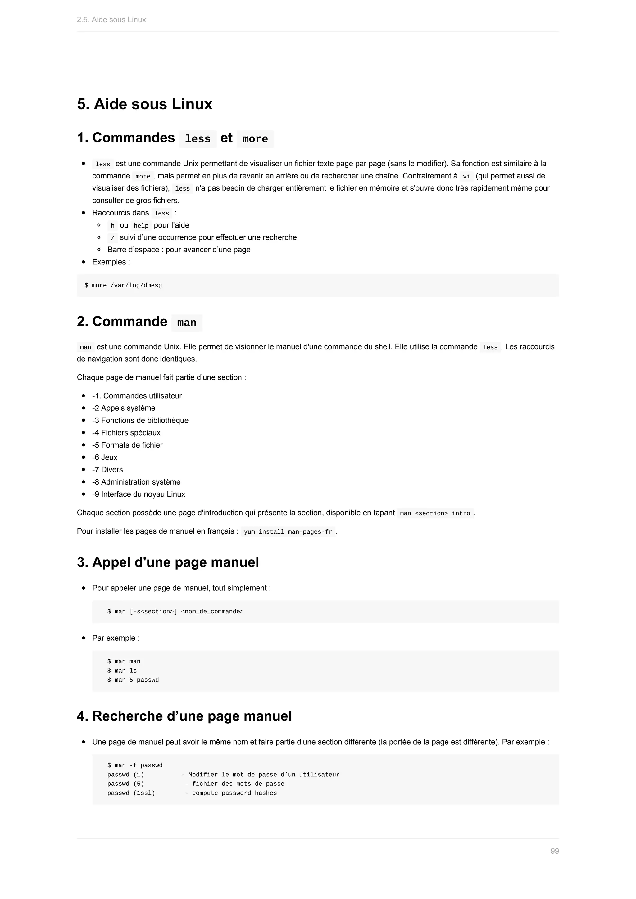 5.	Aide	sous	Linux
1.	Commandes		
less		et		
more	
	
less		est	une	commande	Unix	permettant	de	visualiser	un	fichier	texte	page	par	page	(sans	le	modifier).	Sa	fonction	est	similaire	à	la
commande		
more	,	mais	permet	en	plus	de	revenir	en	arrière	ou	de	rechercher	une	chaîne.	Contrairement	à		
vi		(qui	permet	aussi	de
visualiser	des	fichiers),		
less		n'a	pas	besoin	de	charger	entièrement	le	fichier	en	mémoire	et	s'ouvre	donc	très	rapidement	même	pour
consulter	de	gros	fichiers.
Raccourcis	dans		
less		:
	
h		ou		
help		pour	l’aide
	
/		suivi	d’une	occurrence	pour	effectuer	une	recherche
Barre	d’espace	:	pour	avancer	d’une	page
Exemples	:
$	more	/var/log/dmesg
2.	Commande		
man	
	
man		est	une	commande	Unix.	Elle	permet	de	visionner	le	manuel	d'une	commande	du	shell.	Elle	utilise	la	commande		
less	.	Les	raccourcis
de	navigation	sont	donc	identiques.
Chaque	page	de	manuel	fait	partie	d’une	section	:
-1.	Commandes	utilisateur
-2	Appels	système
-3	Fonctions	de	bibliothèque
-4	Fichiers	spéciaux
-5	Formats	de	fichier
-6	Jeux
-7	Divers
-8	Administration	système
-9	Interface	du	noyau	Linux
Chaque	section	possède	une	page	d'introduction	qui	présente	la	section,	disponible	en	tapant		
man	<section>	intro	.
Pour	installer	les	pages	de	manuel	en	français	:		
yum	install	man-pages-fr	.
3.	Appel	d'une	page	manuel
Pour	appeler	une	page	de	manuel,	tout	simplement	:
		$	man	[-s<section>]	<nom_de_commande>
Par	exemple	:
		$	man	man
		$	man	ls
		$	man	5	passwd
4.	Recherche	d’une	page	manuel
Une	page	de	manuel	peut	avoir	le	même	nom	et	faire	partie	d’une	section	différente	(la	portée	de	la	page	est	différente).	Par	exemple	:
		$	man	-f	passwd
		passwd	(1)										-	Modifier	le	mot	de	passe	d’un	utilisateur
		passwd	(5)											-	fichier	des	mots	de	passe
		passwd	(1ssl)								-	compute	password	hashes
2.5.	Aide	sous	Linux
99
 