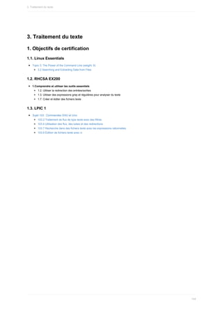 3.	Traitement	du	texte
1.	Objectifs	de	certification
1.1.	Linux	Essentials
Topic	3:	The	Power	of	the	Command	Line	(weight:	9)
3.2	Searching	and	Extracting	Data	from	Files
1.2.	RHCSA	EX200
1.Comprendre	et	utiliser	les	outils	essentiels
1.2.	Utiliser	la	redirection	des	entrées/sorties
1.3.	Utiliser	des	expressions	grep	et	régulières	pour	analyser	du	texte
1.7.	Créer	et	éditer	des	fichiers	texte
1.3.	LPIC	1
Sujet	103	:	Commandes	GNU	et	Unix
103.2	Traitement	de	flux	de	type	texte	avec	des	filtres
103.4	Utilisation	des	flux,	des	tubes	et	des	redirections
103.7	Recherche	dans	des	fichiers	texte	avec	les	expressions	rationnelles
103.8	Édition	de	fichiers	texte	avec	vi
3.	Traitement	du	texte
104
 