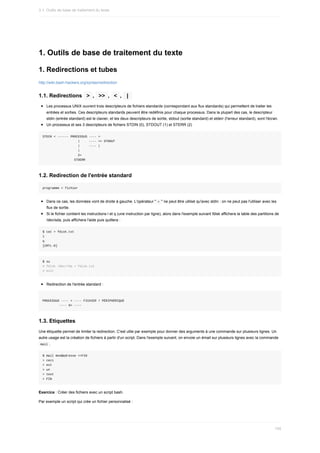 1.	Outils	de	base	de	traitement	du	texte
1.	Redirections	et	tubes
http://wiki.bash-hackers.org/syntax/redirection
1.1.	Redirections		
>	,		
>>	,		
<	,		
|	
Les	processus	UNIX	ouvrent	trois	descripteurs	de	fichiers	standards	(correspondant	aux	flux	standards)	qui	permettent	de	traiter	les
entrées	et	sorties.	Ces	descripteurs	standards	peuvent	être	redéfinis	pour	chaque	processus.	Dans	la	plupart	des	cas,	le	descripteur
stdin	(entrée	standard)	est	le	clavier,	et	les	deux	descripteurs	de	sortie,	stdout	(sortie	standard)	et	stderr	(l'erreur	standard),	sont	l'écran.
Un	processus	et	ses	3	descripteurs	de	fichiers	STDIN	(0),	STDOUT	(1)	et	STERR	(2)
STDIN	<	------	PROCESSUS	----	>
																			|					----	>>	STDOUT
																			|					----	|
																			|
																			2>
																	STDERR
1.2.	Redirection	de	l'entrée	standard
programme	<	fichier
Dans	ce	cas,	les	données	vont	de	droite	à	gauche.	L'opérateur	"	
<	"	ne	peut	être	utilisé	qu'avec	stdin	:	on	ne	peut	pas	l'utiliser	avec	les
flux	de	sortie.
Si	le	fichier	contient	les	instructions	l	et	q	(une	instruction	par	ligne),	alors	dans	l'exemple	suivant	fdisk	affichera	la	table	des	partitions	de
/dev/sda,	puis	affichera	l'aide	puis	quittera	:
$	cat	>	fdisk.txt
l
q
[CRTL-D]
$	su
#	fdisk	/dev/?da	<	fdisk.txt
#	exit
Redirection	de	l'entrée	standard	:
PROCESSUS	----	<	----	FICHIER	/	PÉRIPHÉRIQUE
									----	0<	----
1.3.	Etiquettes
Une	étiquette	permet	de	limiter	la	redirection.	C'est	utile	par	exemple	pour	donner	des	arguments	à	une	commande	sur	plusieurs	lignes.	Un
autre	usage	est	la	création	de	fichiers	à	partir	d'un	script.	Dans	l'exemple	suivant,	on	envoie	un	émail	sur	plusieurs	lignes	avec	la	commande
	
mail	.
$	mail	mon@adresse	<<FIN
>	ceci
>	est
>	un
>	test
>	FIN
Exercice	:	Créer	des	fichiers	avec	un	script	bash.
Par	exemple	un	script	qui	crée	un	fichier	personnalisé	:
3.1.	Outils	de	base	de	traitement	du	texte
105
 