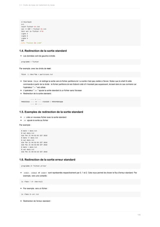 #!/bin/bash
n=1
touch	fichier-$n.txt
cat	<<	EOF	>	fichier-$n.txt
Ceci	est	le	fichier	n°$n
Ligne	2
Ligne	3
Ligne	4
EOF
echo	"fichier-$n	créé"
1.4.	Redirection	de	la	sortie	standard
Les	données	vont	de	gauche	à	droite.
programme	>	fichier
Par	exemple,	avec	les	droits	de	root	:
fdisk	-l	/dev/?da	>	partitions.txt
Ceci	lance		
fdisk		et	redirige	la	sortie	vers	le	fichier	partitions.txt.	La	sortie	n'est	pas	visible	a	l'écran.	Notez	que	le	shell	lit	cette
commande	à	partir	de	la	droite	:	le	fichier	partitions.txt	est	d'abord	créé	s'il	n'existait	pas	auparavant,	écrasé	dans	le	cas	contraire	car
l'opérateur	"	
>	"	est	utilisé.
L'opérateur	"	
>>	"	ajoute	la	sortie	standard	à	un	fichier	sans	l'écraser.
Redirection	de	la	sortie	standard	:
										----	>	----
PROCESSUS	----	>>	----	FICHIER	/	PÉRIPHÉRIQUE
										----	1>	----
1.5.	Exemples	de	redirection	de	la	sortie	standard
	
>		crée	un	nouveau	fichier	avec	la	sortie	standard
	
>>		ajoute	la	sortie	au	fichier
Par	exemple	:
$	date	>	date.txt
$	cat	date.txt
dim	fév	21	04:52:01	CET	2016
$	date	>>	date.txt
$	cat	date.txt
dim	fév	21	04:52:01	CET	2016
dim	fév	21	04:53:09	CET	2016
$	date	>	date.txt
$	cat	date.txt
dim	fév	21	04:53:32	CET	2016
1.6.	Redirection	de	la	sortie	erreur	standard
programme	2>	fichier_erreur
	
stdin	,		
stdout		et		stderr		sont	représentés	respectivement	par	0,	1	et	2.	Cela	nous	permet	de	choisir	le	flux	d'erreur	standard.	Par
exemple,	vers	une	corbeille	:
ls	/fake	/	2>	/dev/null
Par	exemple,	vers	un	fichier	:
ls	/fake	2>	err.txt
Redirection	de	l'erreur	standard	:
3.1.	Outils	de	base	de	traitement	du	texte
106
 