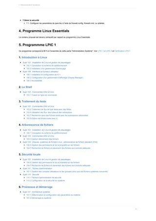 7.Gérer	la	sécurité
7.1.	Configurer	les	paramètres	de	pare-feu	à	l'aide	de	firewall-config,	firewall-cmd,	ou	iptables
4.	Programme	Linux	Essentials
Le	contenu	proposé	est	devenu	exhaustif	par	rapport	au	programme	Linux	Essentials.
5.	Programmme	LPIC	1
Ce	programme	correspond	à	99	%	à	l'ensemble	de	cette	partie	"Administration	Système".	Voir	LPIC	1	et	LPIC	2	et	Certification	LPIC1
1.	Introduction	à	Linux
Sujet	102	:	Installation	de	Linux	et	gestion	de	paquetages
102.1	Conception	du	schéma	de	partitionnement
102.2	Installation	d'un	gestionnaire	d'amorçage
Sujet	106	:	Interfaces	et	bureaux	utilisateur
106.1	Installation	et	configuration	de	X11
106.2	Configuration	d'un	gestionnaire	d'affichage	(Display	Manager)
106.3	Accessibilité
2.	Le	Shell
Sujet	103	:	Commandes	GNU	et	Unix
103.1	Travail	en	ligne	de	commande
3.	Traitement	du	texte
Sujet	103	:	Commandes	GNU	et	Unix
103.2	Traitement	de	flux	de	type	texte	avec	des	filtres
103.4	Utilisation	des	flux,	des	tubes	et	des	redirections
103.7	Recherche	dans	des	fichiers	texte	avec	les	expressions	rationnelles
103.8	Édition	de	fichiers	texte	avec	vi
4.	Arborescence	de	fichiers
Sujet	102	:	Installation	de	Linux	et	gestion	de	paquetages
102.1	Conception	du	schéma	de	partitionnement
Sujet	103	:	Commandes	GNU	et	Unix
103.3	Gestion	élémentaire	des	fichiers
Sujet	104	:	Disques,	systèmes	de	fichiers	Linux	,	arborescence	de	fichiers	standard	(FHS)
104.5	Gestion	des	permissions	et	de	la	propriété	sur	les	fichiers
104.7	Recherche	de	fichiers	et	placement	des	fichiers	aux	endroits	adéquats
5.	Sécurité	locale
Sujet	102	:	Installation	de	Linux	et	gestion	de	paquetages
104.5	Gestion	des	permissions	et	de	la	propriété	sur	les	fichiers
104.7	Recherche	de	fichiers	et	placement	des	fichiers	aux	endroits	adéquats
Sujet	107	:	Tâches	d'administration
107.1	Gestion	des	comptes	utilisateurs	et	des	groupes	ainsi	que	des	fichiers	systèmes	concernés
Sujet	110	:	Securité
110.1	Tâches	d'administration	de	sécurité
110.2	Configuration	de	la	sécurité	du	système
6.	Processus	et	démarrage
Sujet	101	:	Architecture	système
101.1	Détermination	et	configuration	des	paramètres	du	matériel
101.2	Démarrage	du	système
I.	Administration	système
11
 