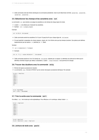 Cette	commande	crée	des	fichiers	identiques	à	la	commande	précédente,	mais	ils	sont	désormais	nommés		
passwd-5aa	,		
passwd-5ab	,
	
passwd-5ac	,		
passwd-5ad	,	...
3.5.	Sélectionner	les	champs	et	les	caractères	avec		
cut	
La	commande		
cut		peut	extraire	une	plage	de	caractères	ou	de	champs	de	chaque	ligne	d'un	texte.
L'option		
-c		est	utilisée	pour	manipuler	les	caractères.
Syntaxe	:		
cut	–c	{plage1,plage2}	
Exemple	:
cut	-c5-10,15-	/etc/passwd
Cette	commande	extrait	les	caractères	5	à	10	puis	15	jusqu'à	la	fin	pour	chaque	ligne	de		
/etc/passwd	.
On	peut	spécifier	le	séparateur	de	champ	(espace,	virgule,	etc.)	d'un	fichier	ainsi	que	les	champs	à	extraire.	Ces	options	sont	définies
respectivement	par	les	options		
-d		(delimiter)	et		
-f		(field).
Syntaxe	:
	
cut	-d	{séparateur}	-f	{champs}	
Exemple	:
cut	-d:	-f	1,7	--output-delimiter="	"	/etc/passwd
Cette	commande	extrait	les	1er	et	7e	champs	de		
/etc/passwd		séparés	par	un	espace.	Le	délimiteur	de	sortie	est	le	même	que	le
délimiteur	d'entrée	d'origine	(par	défaut,	la	tabulation).	L'option		
--output-delimiter		vous	permet	de	le	changer.
3.6.	Trouver	des	doublons	avec	la	commande		
uniq	
Éliminer	les	lignes	successives	en	doublon
La	commande		
uniq		n'envoie	à	STDOUT	qu'une	version	des	lignes	successives	identiques.	Par	exemple	:
$	uniq	>	/tmp/list1
ligne	1
ligne	2
ligne	2
ligne	3
ligne	3
ligne	3
ligne	1
^D
$	cat	/tmp/UNIQUE
sort	|	uniq	>	/tmp/UNIQUE
3.7.	Trier	la	sortie	avec	la	commande		
sort	
Par	défaut,		
sort		trie	le	texte	par	ordre	alphabétique.	Pour	effectuer	un	tri	numérique,	utilisez	l'option		
-n	.
$	cat	>	/tmp/list2
ligne	1
ligne	2
ligne	2
ligne	1
ligne	3
ligne	2
ligne	3
ligne	1
$	sort	/tmp/list2
$	sort	/tmp/list2	|	uniq	>	/tmp/list3
3.8.	Jointure	de	texte	avec		
paste	
3.1.	Outils	de	base	de	traitement	du	texte
110
 