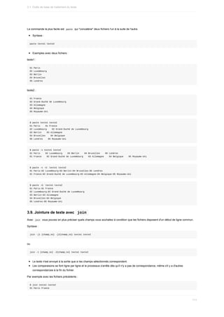 La	commande	la	plus	facile	est		
paste		qui	"concatène"	deux	fichiers	l'un	à	la	suite	de	l'autre.
Syntaxe	:
paste	texte1	texte2
Exemples	avec	deux	fichiers	:
texte1	:
01	Paris
02	Luxembourg
03	Berlin
04	Bruxelles
05	Londres
texte2	:
01	France
02	Grand-Duché	de	Luxembourg
03	Allemagne
04	Belgique
05	Royaume-Uni
$	paste	texte1	texte2
01	Paris				01	France
02	Luxembourg				02	Grand-Duché	de	Luxembourg
03	Berlin				03	Allemagne
04	Bruxelles				04	Belgique
05	Londres				05	Royaume-Uni
$	paste	-s	texte1	texte2
01	Paris				02	Luxembourg				03	Berlin				04	Bruxelles				05	Londres
01	France				02	Grand-Duché	de	Luxembourg				03	Allemagne				04	Belgique				05	Royaume-Uni
$	paste	-s	-d:	texte1	texte2
01	Paris:02	Luxembourg:03	Berlin:04	Bruxelles:05	Londres
01	France:02	Grand-Duché	de	Luxembourg:03	Allemagne:04	Belgique:05	Royaume-Uni
$	paste	-d:	texte1	texte2
01	Paris:01	France
02	Luxembourg:02	Grand-Duché	de	Luxembourg
03	Berlin:03	Allemagne
04	Bruxelles:04	Belgique
05	Londres:05	Royaume-Uni
3.9.	Jointure	de	texte	avec		
join	
Avec		
join		vous	pouvez	en	plus	préciser	quels	champs	vous	souhaitez	à	condition	que	les	fichiers	disposent	d'un	début	de	ligne	commun.
Syntaxe	:
join	-j1	{champ_no}	-j2{champ_no}	texte1	texte2
ou
join	-1	{champ_no}	-2{champ_no}	texte1	texte2
Le	texte	n'est	envoyé	à	la	sortie	que	si	les	champs	sélectionnés	correspondent.
Les	comparaisons	se	font	ligne	par	ligne	et	le	processus	s'arrête	dès	qu'il	n'y	a	pas	de	correspondance,	même	s'il	y	a	d'autres
correspondances	à	la	fin	du	fichier.
Par	exemple	avec	les	fichiers	précédents	:
$	join	texte1	texte2
01	Paris	France
3.1.	Outils	de	base	de	traitement	du	texte
111
 