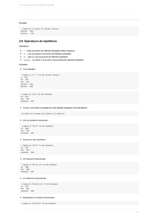 Exemple	:
./regexp.sh	"[[:punct:]]"	bonjour	bonjour,
bonjour	:	NON
bonjour,	:	OUI
2.9.	Opérateurs	de	répétitions
Opérateurs	:
	
*		:	toute	occurence	de	l'élément	précédent	même	l'absence
	
+		:	une	ou	plusieurs	occurence	de	l'élément	précédent
	
?		:	zéro	ou	une	occurrence	de	l’élément	précédent
	
{n,m}		:	au	moins	n	et	au	plus	m	occurrences	de	l’élément	précédent
Exemples	:
Tout	caractère	:
./regexp.sh	"b.*"	b	bo	bon	bonjour	Bonjour
b	:	OUI
bo	:	OUI
bon	:	OUI
bonjour	:	OUI
Bonjour	:	NON
./regexp.sh	"bo*n"	bn	bon	boooooon
bn	:	OUI
bon	:	OUI
boooooon	:	OUI
Trouver	une	chaîne	composée	de	mots	séparés	d'espaces	et	de	tabulations	:
^[[:blank:]]*[[:alpha:]][[:alpha:]]*[[:blank:]]*
Une	ou	plusieurs	occurences	:
./regexp.sh	"bo+n"	bn	bon	boooooon
bn	:	NON
bon	:	OUI
boooooon	:	OUI
Aucune	ou	une	occurence	:
./regexp.sh	"bo?n"	bn	bon	boooooon
bn	:	OUI
bon	:	OUI
boooooon	:	NON
Un	minimum	d'occurences	:
./regexp.sh	"bo{2,}n"	bn	bon	boooooon
bn	:	NON
bon	:	NON
boooooon	:	OUI
Un	maximum	d'occurences	:
./regexp.sh	"bo{0,2}n"	bn	bon	boooooon
bn	:	OUI
bon	:	OUI
boooooon	:	NON
Exactement	un	nombre	d'occurences	:
./regexp.sh	"bo{2}n"	bn	bon	boooooon
3.2.	Outils	avancés	de	traitement	du	texte
117
 