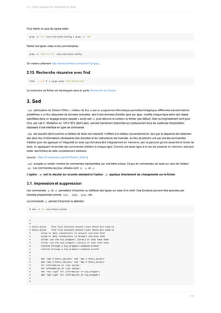 Pour	retirer	en	plus	les	lignes	vides	:
grep	-v	"^#"	/etc/ssh/sshd_config	|	grep	-v	"^$"
Retirer	les	lignes	vides	et	les	commentaires	:
grep	-v	'^$|^s*#'	/etc/ssh/sshd_config
On	visitera	utilement	http://stackoverflow.com/search?q=grep	.
2.13.	Recherche	récursive	avec	find
find	.	–type	f	|	xargs	grep	'motifachercher'
La	recherche	de	fichier	est	développée	dans	le	partie	Recherche	de	fichiers
3.	Sed
	
sed		(abréviation	de	Stream	EDitor,	«	éditeur	de	flux	»)	est	un	programme	informatique	permettant	d'appliquer	différentes	transformations
prédéfinies	à	un	flux	séquentiel	de	données	textuelles.	sed	lit	des	données	d'entrée	ligne	par	ligne,	modifie	chaque	ligne	selon	des	règles
spécifiées	dans	un	langage	propre	(appelé	«	script	sed	»),	puis	retourne	le	contenu	du	fichier	(par	défaut).	Bien	qu'originellement	écrit	pour
Unix,	par	Lee	E.	McMahon	en	1973/1974	(Bell	Labs),	sed	est	maintenant	disponible	sur	pratiquement	tous	les	systèmes	d'exploitation
disposant	d'une	interface	en	ligne	de	commande.
	
sed		est	souvent	décrit	comme	un	éditeur	de	texte	non-interactif.	Il	diffère	d'un	éditeur	conventionnel	en	ceci	que	la	séquence	de	traitement
des	deux	flux	d'informations	nécessaires	(les	données	et	les	instructions)	est	inversée.	Au	lieu	de	prendre	une	par	une	les	commandes
d'édition	pour	les	appliquer	à	l'intégralité	du	texte	(qui	doit	alors	être	intégralement	en	mémoire),	sed	ne	parcourt	qu'une	seule	fois	le	fichier	de
texte,	en	appliquant	l'ensemble	des	commandes	d'édition	à	chaque	ligne.	Comme	une	seule	ligne	à	la	fois	est	présente	en	mémoire,	sed	peut
traiter	des	fichiers	de	taille	complètement	arbitraire.
(source	:	https://fr.wikipedia.org/wiki/Stream_Editor)
	
sed		accepte	un	certain	nombre	de	commandes	représentées	par	une	lettre	unique.	Ce	jeu	de	commandes	est	basé	sur	celui	de	l'éditeur
	
ed	.	Les	commandes	les	plus	utilisées	sont		
d	,		p		et		s	.
L'option		
-e		sort	le	résultat	sur	la	sortie	standard	et	l'option		
-i		applique	directement	les	changements	sur	le	fichier.
3.1.	Impression	et	suppression
Les	commandes		
p		et		
d		permettent	d'imprimer	ou	d'effacer	des	lignes	sur	base	d'un	motif.	Ces	fonctions	peuvent	être	assurées	par
d'autres	programmes	comme		
tail	,		
head	,		grep	,	etc.
La	commande		
p		permet	d'imprimer	la	sélection
$	sed	-e	'p'	/etc/hosts.allow
#
#
#	hosts.allow				This	file	contains	access	rules	which	are	used	to
#	hosts.allow				This	file	contains	access	rules	which	are	used	to
#								allow	or	deny	connections	to	network	services	that
#								allow	or	deny	connections	to	network	services	that
#								either	use	the	tcp_wrappers	library	or	that	have	been
#								either	use	the	tcp_wrappers	library	or	that	have	been
#								started	through	a	tcp_wrappers-enabled	xinetd.
#								started	through	a	tcp_wrappers-enabled	xinetd.
#
#
#								See	'man	5	hosts_options'	and	'man	5	hosts_access'
#								See	'man	5	hosts_options'	and	'man	5	hosts_access'
#								for	information	on	rule	syntax.
#								for	information	on	rule	syntax.
#								See	'man	tcpd'	for	information	on	tcp_wrappers
#								See	'man	tcpd'	for	information	on	tcp_wrappers
#
#
3.2.	Outils	avancés	de	traitement	du	texte
119
 