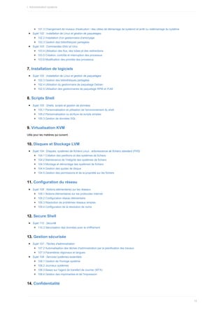 101.3	Changement	de	niveaux	d'exécution	/	des	cibles	de	démarrage	de	systemd	et	arrêt	ou	redémarrage	du	système
Sujet	102	:	Installation	de	Linux	et	gestion	de	paquetages
102.2	Installation	d'un	gestionnaire	d'amorçage
102.3	Gestion	des	bibliothèques	partagées
Sujet	103	:	Commandes	GNU	et	Unix
103.4	Utilisation	des	flux,	des	tubes	et	des	redirections
103.5	Création,	contrôle	et	interruption	des	processus
103.6	Modification	des	priorités	des	processus
7.	Installation	de	logiciels
Sujet	102	:	Installation	de	Linux	et	gestion	de	paquetages
102.3	Gestion	des	bibliothèques	partagées
102.4	Utilisation	du	gestionnaire	de	paquetage	Debian
102.5	Utilisation	des	gestionnaires	de	paquetage	RPM	et	YUM
8.	Scripts	Shell
Sujet	105	:	Shells,	scripts	et	gestion	de	données
105.1	Personnalisation	et	utilisation	de	l'environnement	du	shell
105.2	Personnalisation	ou	écriture	de	scripts	simples
105.3	Gestion	de	données	SQL
9.	Virtualisation	KVM
Utile	pour	les	matières	qui	suivent.
10.	Disques	et	Stockage	LVM
Sujet	104	:	Disques,	systèmes	de	fichiers	Linux	,	arborescence	de	fichiers	standard	(FHS)
104.1	Création	des	partitions	et	des	systèmes	de	fichiers
104.2	Maintenance	de	l'intégrité	des	systèmes	de	fichiers
104.3	Montage	et	démontage	des	systèmes	de	fichiers
104.4	Gestion	des	quotas	de	disque
104.5	Gestion	des	permissions	et	de	la	propriété	sur	les	fichiers
11.	Configuration	du	réseau
Sujet	109	:	Notions	élémentaires	sur	les	réseaux
109.1	Notions	élémentaires	sur	les	protocoles	Internet
109.2	Configuration	réseau	élémentaire
109.3	Résolution	de	problèmes	réseaux	simples
109.4	Configuration	de	la	résolution	de	noms
12.	Secure	Shell
Sujet	110	:	Securité
110.3	Sécurisation	des	données	avec	le	chiffrement
13.	Gestion	sécurisée
Sujet	107	:	Tâches	d'administration
107.2	Automatisation	des	tâches	d'administration	par	la	planification	des	travaux
107.3	Paramètres	régionaux	et	langues
Sujet	108	:	Services	systèmes	essentiels
108.1	Gestion	de	l'horloge	système
108.2	Journaux	systèmes
108.3	Bases	sur	l'agent	de	transfert	de	courrier	(MTA)
108.4	Gestion	des	imprimantes	et	de	l'impression
14.	Confidentialité
I.	Administration	système
12
 