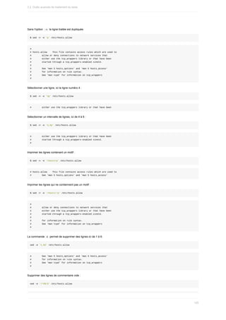 Sans	l'option		
-n		la	ligne	traitée	est	dupliquée.
$	sed	-n	-e	'p'	/etc/hosts.allow
#
#	hosts.allow				This	file	contains	access	rules	which	are	used	to
#								allow	or	deny	connections	to	network	services	that
#								either	use	the	tcp_wrappers	library	or	that	have	been
#								started	through	a	tcp_wrappers-enabled	xinetd.
#
#								See	'man	5	hosts_options'	and	'man	5	hosts_access'
#								for	information	on	rule	syntax.
#								See	'man	tcpd'	for	information	on	tcp_wrappers
#
Sélectionner	une	ligne,	ici	la	ligne	numéro	4	:
$	sed	-n	-e	'4p'	/etc/hosts.allow
#								either	use	the	tcp_wrappers	library	or	that	have	been
Sélectionner	un	intervalle	de	lignes,	ici	de	4	à	6	:
$	sed	-n	-e	'4,6p'	/etc/hosts.allow
#								either	use	the	tcp_wrappers	library	or	that	have	been
#								started	through	a	tcp_wrappers-enabled	xinetd.
#
Imprimer	les	lignes	contenant	un	motif	:
$	sed	-n	-e	'/hosts/p'	/etc/hosts.allow
#	hosts.allow				This	file	contains	access	rules	which	are	used	to
#								See	'man	5	hosts_options'	and	'man	5	hosts_access'
Imprimer	les	lignes	qui	ne	contiennent	pas	un	motif	:
$	sed	-n	-e	'/hosts/!p'	/etc/hosts.allow
#
#								allow	or	deny	connections	to	network	services	that
#								either	use	the	tcp_wrappers	library	or	that	have	been
#								started	through	a	tcp_wrappers-enabled	xinetd.
#
#								for	information	on	rule	syntax.
#								See	'man	tcpd'	for	information	on	tcp_wrappers
#
La	commande		
d		permet	de	supprimer	des	lignes	ici	de	1	à	6:
sed	-e	'1,6d'	/etc/hosts.allow
#								See	'man	5	hosts_options'	and	'man	5	hosts_access'
#								for	information	on	rule	syntax.
#								See	'man	tcpd'	for	information	on	tcp_wrappers
#
Supprimer	des	lignes	de	commentaire	vide	:
sed	-e	'/^#$/d'	/etc/hosts.allow
3.2.	Outils	avancés	de	traitement	du	texte
120
 