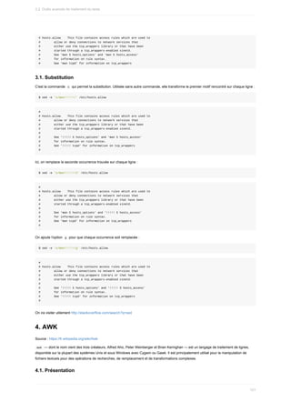 #	hosts.allow				This	file	contains	access	rules	which	are	used	to
#								allow	or	deny	connections	to	network	services	that
#								either	use	the	tcp_wrappers	library	or	that	have	been
#								started	through	a	tcp_wrappers-enabled	xinetd.
#								See	'man	5	hosts_options'	and	'man	5	hosts_access'
#								for	information	on	rule	syntax.
#								See	'man	tcpd'	for	information	on	tcp_wrappers
3.1.	Substitution
C'est	la	commande		
s		qui	permet	la	substitution.	Utilisée	sans	autre	commande,	elle	transforme	le	premier	motif	rencontré	sur	chaque	ligne	:
$	sed	-e	's/man/!!!!!/'	/etc/hosts.allow
#
#	hosts.allow				This	file	contains	access	rules	which	are	used	to
#								allow	or	deny	connections	to	network	services	that
#								either	use	the	tcp_wrappers	library	or	that	have	been
#								started	through	a	tcp_wrappers-enabled	xinetd.
#
#								See	'!!!!!	5	hosts_options'	and	'man	5	hosts_access'
#								for	information	on	rule	syntax.
#								See	'!!!!!	tcpd'	for	information	on	tcp_wrappers
#
Ici,	on	remplace	la	seconde	occurrence	trouvée	sur	chaque	ligne	:
$	sed	-e	's/man/!!!!!/2'	/etc/hosts.allow
#
#	hosts.allow				This	file	contains	access	rules	which	are	used	to
#								allow	or	deny	connections	to	network	services	that
#								either	use	the	tcp_wrappers	library	or	that	have	been
#								started	through	a	tcp_wrappers-enabled	xinetd.
#
#								See	'man	5	hosts_options'	and	'!!!!!	5	hosts_access'
#								for	information	on	rule	syntax.
#								See	'man	tcpd'	for	information	on	tcp_wrappers
#
On	ajoute	l'option		
g		pour	que	chaque	occurrence	soit	remplacée	:
$	sed	-e	's/man/!!!!!/g'	/etc/hosts.allow
#
#	hosts.allow				This	file	contains	access	rules	which	are	used	to
#								allow	or	deny	connections	to	network	services	that
#								either	use	the	tcp_wrappers	library	or	that	have	been
#								started	through	a	tcp_wrappers-enabled	xinetd.
#
#								See	'!!!!!	5	hosts_options'	and	'!!!!!	5	hosts_access'
#								for	information	on	rule	syntax.
#								See	'!!!!!	tcpd'	for	information	on	tcp_wrappers
#
On	ira	visiter	utilement	http://stackoverflow.com/search?q=sed
4.	AWK
Source	:	https://fr.wikipedia.org/wiki/Awk
	
awk		—	dont	le	nom	vient	des	trois	créateurs,	Alfred	Aho,	Peter	Weinberger	et	Brian	Kernighan	—	est	un	langage	de	traitement	de	lignes,
disponible	sur	la	plupart	des	systèmes	Unix	et	sous	Windows	avec	Cygwin	ou	Gawk.	Il	est	principalement	utilisé	pour	la	manipulation	de
fichiers	textuels	pour	des	opérations	de	recherches,	de	remplacement	et	de	transformations	complexes.
4.1.	Présentation
3.2.	Outils	avancés	de	traitement	du	texte
121
 