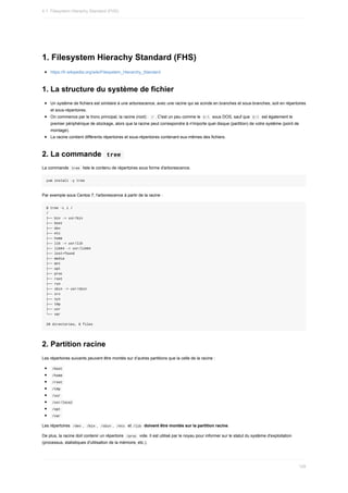 1.	Filesystem	Hierachy	Standard	(FHS)
https://fr.wikipedia.org/wiki/Filesystem_Hierarchy_Standard
1.	La	structure	du	système	de	fichier
Un	système	de	fichiers	est	similaire	à	une	arborescence,	avec	une	racine	qui	se	scinde	en	branches	et	sous-branches,	soit	en	répertoires
et	sous-répertoires.
On	commence	par	le	tronc	principal,	la	racine	(root)	:		
/	.	C'est	un	peu	comme	le		
C:		sous	DOS,	sauf	que		
C:		est	également	le
premier	périphérique	de	stockage,	alors	que	la	racine	peut	correspondre	à	n'importe	quel	disque	(partition)	de	votre	système	(point	de
montage).
La	racine	contient	différents	répertoires	et	sous-répertoires	contenant	eux-mêmes	des	fichiers.
2.	La	commande		
tree	
La	commande		
tree		liste	le	contenu	de	répertoires	sous	forme	d'arborescence.
yum	install	-y	tree
Par	exemple	sous	Centos	7,	l'arborescence	à	partir	de	la	racine	:
$	tree	-L	1	/
/
├──	bin	->	usr/bin
├──	boot
├──	dev
├──	etc
├──	home
├──	lib	->	usr/lib
├──	lib64	->	usr/lib64
├──	lost+found
├──	media
├──	mnt
├──	opt
├──	proc
├──	root
├──	run
├──	sbin	->	usr/sbin
├──	srv
├──	sys
├──	tmp
├──	usr
└──	var
20	directories,	0	files
2.	Partition	racine
Les	répertoires	suivants	peuvent	être	montés	sur	d’autres	partitions	que	la	celle	de	la	racine	:
	
/boot	
	
/home	
	
/root	
	
/tmp	
	
/usr	
	
/usr/local	
	
/opt	
	
/var	
Les	répertoires		
/dev	,		
/bin	,		/sbin	,		/etc		et	/lib		doivent	être	montés	sur	la	partition	racine.
De	plus,	la	racine	doit	contenir	un	répertoire		
/proc		vide.	Il	est	utilisé	par	le	noyau	pour	informer	sur	le	statut	du	système	d'exploitation
(processus,	statistiques	d'utilisation	de	la	mémoire,	etc.).
4.1.	Filesystem	Hierachy	Standard	(FHS)
129
 