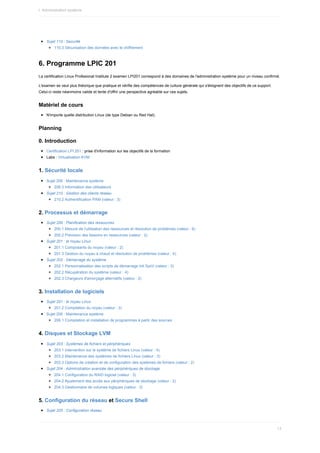 Sujet	110	:	Securité
110.3	Sécurisation	des	données	avec	le	chiffrement
6.	Programme	LPIC	201
La	certification	Linux	Profesional	Institute	2	examen	LPI201	correspond	à	des	domaines	de	l'administration	système	pour	un	niveau	confirmé.
L'examen	se	veut	plus	théorique	que	pratique	et	vérifie	des	compétences	de	culture	générale	qui	s'éloignent	des	objectifs	de	ce	support.
Celui-ci	reste	néanmoins	valide	et	tente	d'offrir	une	perspective	agréable	sur	ces	sujets.
Matériel	de	cours
N'importe	quelle	distribution	Linux	(de	type	Debian	ou	Red	Hat).
Planning
0.	Introduction
Certification	LPI	201	:	prise	d'information	sur	les	objectifs	de	la	formation
Labs	:	Virtualisation	KVM
1.	Sécurité	locale
Sujet	206	:	Maintenance	système
206.3	Information	des	utilisateurs
Sujet	210	:	Gestion	des	clients	réseau
210.2	Authentification	PAM	(valeur	:	3)
2.	Processus	et	démarrage
Sujet	200	:	Planification	des	ressources
200.1	Mesure	de	l'utilisation	des	ressources	et	résolution	de	problèmes	(valeur	:	6)
200.2	Prévision	des	besoins	en	ressources	(valeur	:	2)
Sujet	201	:	le	noyau	Linux
201.1	Composants	du	noyau	(valeur	:	2)
201.3	Gestion	du	noyau	à	chaud	et	résolution	de	problèmes	(valeur	:	4)
Sujet	202	:	Démarrage	du	système
202.1	Personnalisation	des	scripts	de	démarrage	init	SysV	(valeur	:	3)
202.2	Récupération	du	système	(valeur	:	4)
202.3	Chargeurs	d'amorçage	alternatifs	(valeur	:	2)
3.	Installation	de	logiciels
Sujet	201	:	le	noyau	Linux
201.2	Compilation	du	noyau	(valeur	:	3)
Sujet	206	:	Maintenance	système
206.1	Compilation	et	installation	de	programmes	à	partir	des	sources
4.	Disques	et	Stockage	LVM
Sujet	203	:	Systèmes	de	fichiers	et	périphériques
203.1	Intervention	sur	le	système	de	fichiers	Linux	(valeur	:	4)
203.2	Maintenance	des	systèmes	de	fichiers	Linux	(valeur	:	3)
203.3	Options	de	création	et	de	configuration	des	systèmes	de	fichiers	(valeur	:	2)
Sujet	204	:	Administration	avancée	des	périphériques	de	stockage
204.1	Configuration	du	RAID	logiciel	(valeur	:	3)
204.2	Ajustement	des	accès	aux	périphériques	de	stockage	(valeur	:	2)
204.3	Gestionnaire	de	volumes	logiques	(valeur	:	3)
5.	Configuration	du	réseau	et	Secure	Shell
Sujet	205	:	Configuration	réseau
I.	Administration	système
13
 