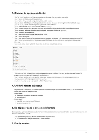 3.	Contenu	du	système	de	fichier
	
/bin		et		
/sbin		:	contiennent	les	binaires	nécessaires	au	démarrage	et	les	commandes	essentielles
	
/dev		:	fichiers	périphériques	ou	fichiers	spécifiques
	
/etc		:	fichiers	et	répertoires	de	configuration	spécifiques	à	la	machine
	
/lib		et		
/lib64	:	bibliothèques	partagées	pour	les	binaires	de		/bin		et		/sbin	.	Contient	également	les	modules	du	noyau.
	
/mnt		ou		
/media		:	points	de	montage	pour	les	systèmes	de	fichiers	externes
	
/proc		:	informations	du	noyau.	En	lecture	seule	sauf	pour		
/proc/sys	.
	
/boot		:	contient	le	noyau	Linux,	le	System.map	(carte	des	symboles	du	noyau)	et	les	chargeurs	d'amorçage	secondaires.
	
/home		(facultatif)	:	répertoires	utilisateurs,	avec,	en	général,	une	copie	du	contenu	de		
/etc/skel	.
	
/root		:	répertoire	de	l'utilisateur	root.
	
/sys		:	export	d’information	du	noyau,	à	la	manière	de		
/proc	
	
/tmp		:	fichiers	temporaires.
	
/usr		:	User	Specific	Ressource.	Contenu	essentiellement	statique	et	partageable.		
/usr		est	composé	de	sous-répertoires		bin	,
	
sbin	,		
lib		et	autres	qui	contiennent	des	programmes	et	bibliothèques	de	votre	système	non	essentielles	ni	nécessaires	au
démarrage.
	
lost+found		:	est	un	dossier	spécial	de	récupération	des	données	du	système	de	fichiers.
$	tree	-L	1	/usr
/usr
├──	bin
├──	etc
├──	games
├──	include
├──	lib
├──	lib64
├──	libexec
├──	local
├──	sbin
├──	share
├──	src
└──	tmp	->	../var/tmp
12	directories,	0	files
	
/usr/local		ou		
/opt		:	programmes	et	bibliothèques	supplémentaires.	En	général,	c'est	dans	ces	répertoires	que	l'on	place	les
programmes	qui	ne	font	pas	partie	des	paquets	des	distributions.
	
/var		:	données	variables	comme	les	spool	ou	les	journaux.	Les	sous-répertoires	peuvent	être	soit	partageables	(comme
	
/var/spool/mail	)	soit	non	partageables	(comme		
/var/log	).
	
/var/www	,		
/var/ftp		ou		/srv		:	pages	web	ou	fichiers	ftp	anonymes.
4.	Chemins	relatifs	et	absolus
On	peut	accéder	à	un	répertoire	ou	un	fichier	en	donnant	son	chemin	complet,	qui	commence	à	la	racine	(	
/	),	ou	en	donnant	son
chemin	relatif	partant	du	répertoire	courant.
Chemin	absolu	:
indépendant	du	répertoire	de	travail	de	l'utilisateur
commence	par		
/	
Chemin	relatif	:
dépend	de	l'endroit	où	se	trouve	l'utilisateur
ne	commence	pas	par		
/	
5.	Se	déplacer	dans	le	système	de	fichiers
Comme	pour	tout	système	de	fichiers	structuré,	un	certain	nombre	d'outils	aident	à	parcourir	le	système.	Les	deux	commandes	suivantes	sont
des	commandes	internes	du	shell	:
	
pwd		:	(Print	Working	Directory)	affiche	le	répertoire	actuel	en	chemin	absolu
	
cd		:	la	commande	pour	changer	de	répertoire	(Change	Directory)
6.	Emplacements
4.1.	Filesystem	Hierachy	Standard	(FHS)
130
 