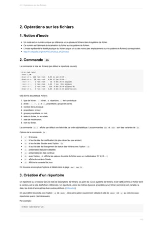 2.	Opérations	sur	les	fichiers
1.	Notion	d’inode
Un	inode	est	un	numéro	unique	qui	référence	un	ou	plusieurs	fichiers	dans	le	système	de	fichier.
Ce	numéro	est	l’élément	de	localisation	du	fichier	sur	le	système	de	fichiers.
L’inode	représente	la	réalité	physique	du	fichier	auquel	un	ou	des	noms	(des	emplacements	sur	le	système	de	fichiers)	correspondent.
http://fr.wikipedia.org/wiki/N%C5%93ud_d%27index
2.	Commande		
ls	
La	commande	ls	liste	les	fichiers	(par	défaut	le	répertoire	courant)
$	ls	-lah	/etc/
total	1,4M
drwxr-xr-x.	122	root	root			8,0K	11	jan	19:00	.
drwxr-xr-x.		18	root	root			4,0K	11	jan	19:00	..
-rw-r--r--.			1	root	root					16		8	déc	20:44	adjtime
-rw-r--r--.			1	root	root			1,5K		7	jun		2013	aliases
-rw-r--r--.			1	root	root				12K		8	déc	20:48	aliases.db
drwxr-xr-x.			2	root	root			4,0K		8	déc	21:04	alternatives
Elle	donne	des	attributs	POSIX	:
1.	 type	de	fichier	:		
-		fichier,		
d		répertoire,		l		lien	symbolique
2.	 droits	:		
-	,		
r	,		w		et		x	,	propriétaire,	groupe	et	autres.
3.	 nombre	liens	physique
4.	 propriétaire,	ici	root
5.	 groupe	propriétaire,	ici	root
6.	 taille	du	fichier,	ici	en	octets
7.	 date	de	modification,
8.	 nom	du	fichier.
La	commande		
ls	-l		affiche	par	défaut	une	liste	triée	par	ordre	alphabétique.	Les	commandes		
dir		et		
vdir		sont	des	variantes	de		ls	.
Options	de	la	commande		
ls		:
	
-r		:	tri	inversé
	
-t		:	tri	sur	la	date	de	modification	(du	plus	récent	au	plus	ancien)
	
-u		:	tri	sur	la	date	d'accès	avec	l'option		
-lt	
	
-c		:	tri	sur	la	date	de	changement	de	statuts	des	fichiers	avec	l'option		
-lt	
	
-l		:	présentation	tabulaire	détaillée
	
-1		:	présentation	en	liste	continue
	
-h		:	avec	l'option		
-l		affiche	les	valeurs	de	poids	de	fichier	avec	un	multiplicateur	(K,	M,	G,	...)
	
-i		:	affiche	le	numéro	d'inode
	
-Z		:	Affiche	le	contexte	SeLinux
On	trouvera	encore	plus	d'options	et	détails	dans	la	page		
man	:		
man	ls	.
3.	Création	d’un	répertoire
Un	répertoire	ou	un	dossier	est	une	liste	de	descriptions	de	fichiers.	Du	point	de	vue	du	système	de	fichiers,	il	est	traité	comme	un	fichier	dont
le	contenu	est	la	liste	des	fichiers	référencés.	Un	répertoire	a	donc	les	mêmes	types	de	propriétés	qu'un	fichier	comme	le	nom,	la	taille,	la
date,	les	droits	d'accès	et	les	divers	autres	attributs.	(Wikipedia))
On	peut	définir	les	droits	avec	l'option		
-m		de		
mkdir	.	Une	autre	option	couramment	utilisée	et	utile	de		
mkdir		est		-p		qui	crée	les	sous-
répertoires	quand	c'est	nécessaire.
Par	exemple	:
$	mkdir	labs/ex1/script1
4.2.	Opérations	sur	les	fichiers
132
 