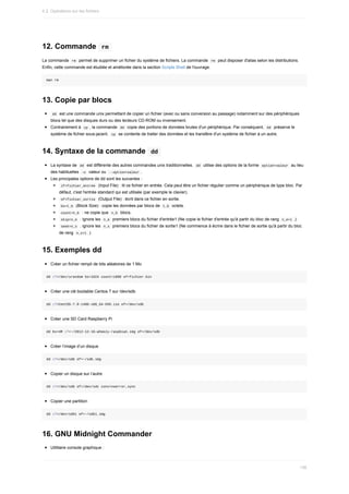12.	Commande		
rm	
La	commande		
rm		permet	de	supprimer	un	fichier	du	système	de	fichiers.	La	commande		
rm		peut	disposer	d'alias	selon	les	distributions.
Enfin,	cette	commande	est	étudiée	et	améliorée	dans	la	section	Scripts	Shell	de	l'ouvrage.
man	rm
13.	Copie	par	blocs
	
dd		est	une	commande	unix	permettant	de	copier	un	fichier	(avec	ou	sans	conversion	au	passage)	notamment	sur	des	périphériques
blocs	tel	que	des	disques	durs	ou	des	lecteurs	CD-ROM	ou	inversement.
Contrairement	à		
cp	,	la	commande		
dd		copie	des	portions	de	données	brutes	d'un	périphérique.	Par	conséquent,		dd		préserve	le
système	de	fichier	sous-jacent.		
cp		se	contente	de	traiter	des	données	et	les	transfère	d'un	système	de	fichier	à	un	autre.
14.	Syntaxe	de	la	commande		
dd	
La	syntaxe	de		
dd		est	différente	des	autres	commandes	unix	traditionnelles.		
dd		utilise	des	options	de	la	forme		option=valeur		au	lieu
des	habituelles		
-o		valeur	ou		
--option=valeur	.
Les	principales	options	de	dd	sont	les	suivantes	:
	
if=fichier_entree		(Input	File)	:	lit	ce	fichier	en	entrée.	Cela	peut	être	un	fichier	régulier	comme	un	périphérique	de	type	bloc.	Par
défaut,	c'est	l'entrée	standard	qui	est	utilisée	(par	exemple	le	clavier).
	
of=fichier_sortie		(Output	File)	:	écrit	dans	ce	fichier	en	sortie.
	
bs=t_b		(Block	Size)	:	copie	les	données	par	blocs	de		
t_b		octets.
	
count=n_b		:	ne	copie	que		
n_b		blocs.
	
skip=n_e		:	ignore	les		
n_e		premiers	blocs	du	fichier	d'entrée1	(Ne	copie	le	fichier	d'entrée	qu'à	partir	du	bloc	de	rang		n_e+1	.)
	
seek=n_s		:	ignore	les		
n_s		premiers	blocs	du	fichier	de	sortie1	(Ne	commence	à	écrire	dans	le	fichier	de	sortie	qu'à	partir	du	bloc
de	rang		
n_s+1	.)
15.	Exemples	dd
Créer	un	fichier	rempli	de	bits	aléatoires	de	1	Mo
dd	if=/dev/urandom	bs=1024	count=1000	of=fichier.bin
Créer	une	clé	bootable	Centos	7	sur	/dev/sdb
dd	if=CentOS-7.0-1406-x86_64-DVD.iso	of=/dev/sdb
Créer	une	SD	Card	Raspberry	Pi
dd	bs=4M	if=~/2012-12-16-wheezy-raspbian.img	of=/dev/sdb
Créer	l’image	d’un	disque
dd	if=/dev/sdb	of=~/sdb.img
Copier	un	disque	sur	l’autre
dd	if=/dev/sdb	of=/dev/sdc	conv=noerror,sync
Copier	une	partition
dd	if=/dev/sdb1	of=~/sdb1.img
16.	GNU	Midnight	Commander
Utilitaire	console	graphique	:
4.2.	Opérations	sur	les	fichiers
136
 