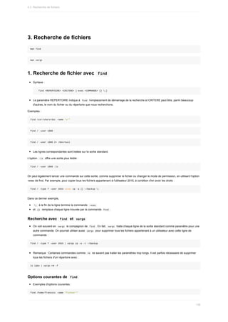 3.	Recherche	de	fichiers
man	find
man	xargs
1.	Recherche	de	fichier	avec		
find	
Syntaxe	:
		find	<REPERTOIRE>	<CRITERE>	[-exec	<COMMANDE>	{}	;]
Le	paramètre	REPERTOIRE	indique	à		
find		l’emplacement	de	démarrage	de	la	recherche	et	CRITERE	peut	être,	parmi	beaucoup
d'autres,	le	nom	du	fichier	ou	du	répertoire	que	nous	recherchons.
Exemples	:
find	/usr/share/doc	-name	"x*"
find	/	-user	1000
find	/	-user	1000	2>	/dev/null
Les	lignes	correspondantes	sont	listées	sur	la	sortie	standard.
L'option		
-ls		offre	une	sortie	plus	lisible	:
find	/	-user	1000	-ls
On	peut	également	lancer	une	commande	sur	cette	sortie,	comme	supprimer	le	fichier	ou	changer	le	mode	de	permission,	en	utilisant	l'option
-exec	de	find.	Par	exemple,	pour	copier	tous	les	fichiers	appartenant	à	l'utilisateur	2015,	à	condition	d'en	avoir	les	droits	:
find	/	-type	f	-user	2015	–exec	cp	-a	{}	~/backup	;
Dans	ce	dernier	exemple,
	
;		à	la	fin	de	la	ligne	termine	la	commande		
-exec	
et		
{}		remplace	chaque	ligne	trouvée	par	la	commande		
find	.
Recherche	avec		
find		et		
xargs	
On	voit	souvent	en		
xargs		le	compagnon	de		
find	.	En	fait,		
xargs		traite	chaque	ligne	de	la	sortie	standard	comme	paramètre	pour	une
autre	commande.	On	pourrait	utiliser	aussi		
xargs		pour	supprimer	tous	les	fichiers	appartenant	à	un	utilisateur	avec	cette	ligne	de
commande	:
find	/	-type	f	-user	2015	|	xargs	cp	-a	-t	~/backup
Remarque	:	Certaines	commandes	comme		
rm		ne	savent	pas	traiter	les	paramètres	trop	longs.	Il	est	parfois	nécessaire	de	supprimer
tous	les	fichiers	d'un	répertoire	avec	:
ls	labs	|	xargs	rm	-f
Options	courantes	de		
find	
Exemples	d'options	courantes	:
find	/home/francois	-name	"fichier*"
4.3.	Recherche	de	fichiers
138
 
