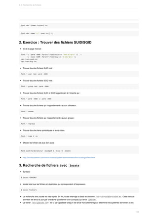 find	labs	-iname	fichier1.txt
find	labs	-name	"x*"	-exec	rm	{}	;
2.	Exercice	:	Trouver	des	fichiers	SUID/SGID
Ici	de	la	page	manuel	:
find	/	(	-perm	-4000	-fprintf	/root/suid.txt	'%#m	%u	%pn'	)	,	
							(	-size	+100M	-fprintf	/root/big.txt	'%-10s	%pn'	)
cat	/root/suid.txt
cat	/root/big.txt
Trouver	tous	les	fichiers	SUID	root	:
find	/	-user	root	-perm	-4000
Trouver	tous	les	fichiers	SGID	root	:
find	/	-group	root	-perm	-2000
Trouver	tous	les	fichiers	SUID	et	SGID	appartenant	à	n’importe	qui	:
find	/	-perm	-4000	-o	-perm	-2000
Trouver	tous	les	fichiers	qui	n’appartiennent	à	aucun	utilisateur	:
find	/	-nouser
Trouver	tous	les	fichiers	qui	n’appartiennent	à	aucun	groupe	:
find	/	-nogroup
Trouver	tous	les	liens	symboliques	et	leurs	cibles.
find	/	-type	l	-ls
Effacer	les	fichiers	de	plus	de	5	jours	:
find	/path/to/directory/	-mindepth	1	-mtime	+5	-delete
http://linuxboxadmin.com/micro-howtos/system-administration/find-suid/sgid-files.html
3.	Recherche	de	fichiers	avec		
locate	
Syntaxe	:
$	locate	<CHAINE>
locate	liste	tous	les	fichiers	et	répertoires	qui	correspondent	à	l'expression.
$	locate	fichier1
La	recherche	avec	locate	est	très	rapide.	En	fait,	locate	interroge	la	base	de	données		
/var/lib/?locate/?locate.db	.	Cette	base	de
données	est	tenue	à	jour	par	une	tâche	quotidienne	cron	(cronjob)	qui	lance		
updatedb	.
Le	fichier		
/etc/updatedb.conf		est	lu	par	updatedb	lorsqu'il	est	lancé	manuellement	pour	déterminer	les	systèmes	de	fichiers	et	les
4.3.	Recherche	de	fichiers
139
 