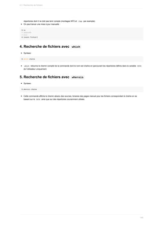 répertoires	dont	il	ne	doit	pas	tenir	compte	(montages	NFS	et		
/tmp		par	exemple).
On	peut	lancer	une	mise	à	jour	manuelle	:
$	su
#	updatedb
#	exit
$	locate	fichier1
4.	Recherche	de	fichiers	avec		
which	
Syntaxe	:
$	which	chaîne
	
which		retourne	le	chemin	complet	de	la	commande	dont	le	nom	est	chaîne	en	parcourant	les	répertoires	définis	dans	la	variable		
PATH	
de	l'utilisateur	uniquement.
5.	Recherche	de	fichiers	avec		
whereis	
Syntaxe	:
$	whereis	chaîne
Cette	commande	affiche	le	chemin	absolu	des	sources,	binaires	des	pages	manuel	pour	les	fichiers	correspondant	à	chaîne	en	se
basant	sur	le		
PATH		ainsi	que	sur	des	répertoires	couramment	utilisés.
4.3.	Recherche	de	fichiers
140
 