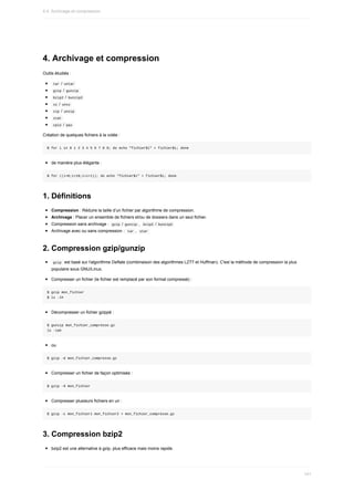 4.	Archivage	et	compression
Outils	étudiés	:
	
tar	/	
untar	
	
gzip	/	
gunzip	
	
bzip2	/	
bunzip2	
	
xz	/	
unxz	
	
zip	/	
unzip	
	
zcat	
	
cpio	/	
pax	
Création	de	quelques	fichiers	à	la	volée	:
$	for	i	in	0	1	2	3	4	5	6	7	8	9;	do	echo	"fichier$i"	>	fichier$i;	done
de	manière	plus	élégante	:
$	for	((i=0;i<10;i=i+1));	do	echo	"fichier$i"	>	fichier$i;	done
1.	Définitions
Compression	:	Réduire	la	taille	d’un	fichier	par	algorithme	de	compression.
Archivage	:	Placer	un	ensemble	de	fichiers	et/ou	de	dossiers	dans	un	seul	fichier.
Compression	sans	archivage	:		
gzip	/	
gunzip	,		
bzip2	/	bunzip2	
Archivage	avec	ou	sans	compression	:		
tar	,		
star	
2.	Compression	gzip/gunzip
	
gzip		est	basé	sur	l'algorithme	Deflate	(combinaison	des	algorithmes	LZ77	et	Huffman).	C'est	la	méthode	de	compression	la	plus
populaire	sous	GNU/Linux.
Compresser	un	fichier	(le	fichier	est	remplacé	par	son	format	compressé)	:
$	gzip	mon_fichier
$	ls	-lh
Décompresser	un	fichier	gzippé	:
$	gunzip	mon_fichier_compresse.gz
ls	-lah
ou
$	gzip	-d	mon_fichier_compresse.gz
Compresser	un	fichier	de	façon	optimisée	:
$	gzip	-9	mon_fichier
Compresser	plusieurs	fichiers	en	un	:
$	gzip	-c	mon_fichier1	mon_fichier2	>	mon_fichier_compresse.gz
3.	Compression	bzip2
bzip2	est	une	alternative	à	gzip,	plus	efficace	mais	moins	rapide.
4.4.	Archivage	et	compression
141
 