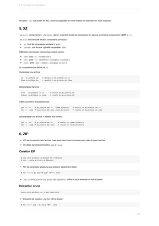 Si	l'option		
-acl	est	choisie	les	ACLs	sont	sauvegardées	en	mode	création	et	restaurées	en	mode	extraction.
5.	XZ
	
XZ	Utils		(anciennement		
LZMA	Utils	)	est	un	ensemble	d'outils	de	compression	en	ligne	de	commande	compressient	LZMA	et		xz	.
	
XZ	Utils	est	composé	de	deux	composants	principaux	:
	
xz		l'outil	de	compression	similaire	à		
gzip	,
	
liblzma	,	une	librairie	logicielle	comparable		
zlib	
Différentes	commandes	raccourcies	existent	comme	:
	
lzma		(pour		
xz	--format=lzma	)
	
unxz		(pour		
xz	--decompress;	analogous	to	gunzip	)
	
xzcat		(pour		
unxz	--stdout;	analogous	to	zcat	)
La	compression	par	défaut	est		
xz	
Compresser	une	archive	:
xz			my_archive.tar				#	results	in	my_archive.tar.xz
lzma	my_archive.tar				#	results	in	my_archive.tar.lzma
Décompresser	l'archive	:
unxz				my_archive.tar.xz						#	results	in	my_archive.tar
unlzma		my_archive.tar.lzma				#	results	in	my_archive.tar
Créer	une	archive	et	la	compresser	:
tar	-c	--xz			-f	my_archive.tar.xz			/some_directory				#	results	in	my_archive.tar.xz
tar	-c	--lzma	-f	my_archive.tar.lzma	/some_directory				#	results	in	my_archive.tar.lzma
Décompresser	une	archive	et	extraire	son	contenu	:
tar	-x	--xz			-f	my_archive.tar.xz						#	results	in	/some_directory
tar	-x	--lzma	-f	my_archive.tar.lzma				#	results	in	/some_directory
6.	ZIP
ZIP	est	un	vieux	format	d'archive,	mais	aussi	celui	d'une	commande	pour	créer	ce	type	d'archive.
On	utilise	alors	les	commandes		
zip	et		
unzip	.
Création	ZIP
$	zip	votre_archive.zip	[liste	des	fichiers]
$	zip	-r	votre_archive.zip	[dossier]
Afin	de	compresser	plusieurs	sous-dossiers	séparément	(bash)	:
$	for	f	in	*;	do	zip	"$f.zip"	"$f"/*;	done
	
zip	-e	votre_archive.zip	[liste	des	fichiers]		chiffre	le	zip	et	demande	un	mot	de	passe.
Extraction	unzip
unzip	votre_archive.zip	-d	mon_repertoire
Extraction	de	plusieurs	.zip	d'un	même	dossier	:
$	for	f	in	*.zip	;	do	unzip	"$f"	;	done
4.4.	Archivage	et	compression
143
 