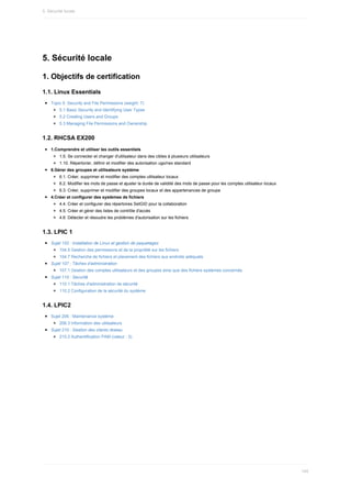 5.	Sécurité	locale
1.	Objectifs	de	certification
1.1.	Linux	Essentials
Topic	5:	Security	and	File	Permissions	(weight:	7)
5.1	Basic	Security	and	Identifying	User	Types
5.2	Creating	Users	and	Groups
5.3	Managing	File	Permissions	and	Ownership
1.2.	RHCSA	EX200
1.Comprendre	et	utiliser	les	outils	essentiels
1.5.	Se	connecter	et	changer	d'utilisateur	dans	des	cibles	à	plusieurs	utilisateurs
1.10.	Répertorier,	définir	et	modifier	des	autorisation	ugo/rwx	standard
6.Gérer	des	groupes	et	utilisateurs	système
6.1.	Créer,	supprimer	et	modifier	des	comptes	utilisateur	locaux
6.2.	Modifier	les	mots	de	passe	et	ajuster	la	durée	de	validité	des	mots	de	passe	pour	les	comptes	utilisateur	locaux
6.3.	Créer,	supprimer	et	modifier	des	groupes	locaux	et	des	appartenances	de	groupe
4.Créer	et	configurer	des	systèmes	de	fichiers
4.4.	Créer	et	configurer	des	répertoires	SetGID	pour	la	collaboration
4.5.	Créer	et	gérer	des	listes	de	contrôle	d'accès
4.6.	Détecter	et	résoudre	les	problèmes	d'autorisation	sur	les	fichiers
1.3.	LPIC	1
Sujet	102	:	Installation	de	Linux	et	gestion	de	paquetages
104.5	Gestion	des	permissions	et	de	la	propriété	sur	les	fichiers
104.7	Recherche	de	fichiers	et	placement	des	fichiers	aux	endroits	adéquats
Sujet	107	:	Tâches	d'administration
107.1	Gestion	des	comptes	utilisateurs	et	des	groupes	ainsi	que	des	fichiers	systèmes	concernés
Sujet	110	:	Securité
110.1	Tâches	d'administration	de	sécurité
110.2	Configuration	de	la	sécurité	du	système
1.4.	LPIC2
Sujet	206	:	Maintenance	système
206.3	Information	des	utilisateurs
Sujet	210	:	Gestion	des	clients	réseau
210.2	Authentification	PAM	(valeur	:	3)
5.	Sécurité	locale
145
 