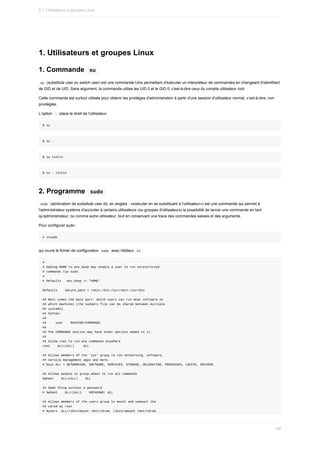 1.	Utilisateurs	et	groupes	Linux
1.	Commande		
su	
	
su		(substitute	user	ou	switch	user)	est	une	commande	Unix	permettant	d'exécuter	un	interpréteur	de	commandes	en	changeant	d'identifiant
de	GID	et	de	UID.	Sans	argument,	la	commande	utilise	les	UID	0	et	le	GID	0,	c'est-à-dire	ceux	du	compte	utilisateur	root.
Cette	commande	est	surtout	utilisée	pour	obtenir	les	privilèges	d'administration	à	partir	d'une	session	d'utilisateur	normal,	c’est-à-dire,	non
privilégiée.
L’option		
-		place	le	shell	de	l’utilisateur.
$	su
$	su	-
$	su	tintin
$	su	-	tintin
2.	Programme		
sudo	
	
sudo		(abréviation	de	substitute	user	do,	en	anglais	:	«exécuter	en	se	substituant	à	l'utilisateur»)	est	une	commande	qui	permet	à
l'administrateur	système	d'accorder	à	certains	utilisateurs	(ou	groupes	d'utilisateurs)	la	possibilité	de	lancer	une	commande	en	tant
qu'administrateur,	ou	comme	autre	utilisateur,	tout	en	conservant	une	trace	des	commandes	saisies	et	des	arguments.
Pour	configurer	sudo	:
#	visudo
qui	ouvre	le	fichier	de	configuration		
sudo		avec	l'éditeur		
vi	.
#
#	Adding	HOME	to	env_keep	may	enable	a	user	to	run	unrestricted
#	commands	via	sudo.
#
#	Defaults			env_keep	+=	"HOME"
Defaults				secure_path	=	/sbin:/bin:/usr/sbin:/usr/bin
##	Next	comes	the	main	part:	which	users	can	run	what	software	on
##	which	machines	(the	sudoers	file	can	be	shared	between	multiple
##	systems).
##	Syntax:
##
##					user				MACHINE=COMMANDS
##
##	The	COMMANDS	section	may	have	other	options	added	to	it.
##
##	Allow	root	to	run	any	commands	anywhere
root				ALL=(ALL)					ALL
##	Allows	members	of	the	'sys'	group	to	run	networking,	software,
##	service	management	apps	and	more.
#	%sys	ALL	=	NETWORKING,	SOFTWARE,	SERVICES,	STORAGE,	DELEGATING,	PROCESSES,	LOCATE,	DRIVERS
##	Allows	people	in	group	wheel	to	run	all	commands
%wheel				ALL=(ALL)				ALL
##	Same	thing	without	a	password
#	%wheel				ALL=(ALL)				NOPASSWD:	ALL
##	Allows	members	of	the	users	group	to	mount	and	unmount	the
##	cdrom	as	root
#	%users		ALL=/sbin/mount	/mnt/cdrom,	/sbin/umount	/mnt/cdrom
5.1.	Utilisateurs	et	groupes	Linux
146
 