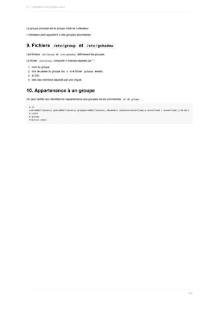 Le	groupe	principal	est	le	groupe	initial	de	l’utilisateur.
L’utilisateur	peut	appartenir	à	des	groupes	secondaires.
9.	Fichiers		
/etc/group		et		
/etc/gshadow	
Les	fichiers		
/etc/group		et		
/etc/gshadow		définissent	les	groupes.
Le	fichier		
/etc/group		comporte	4	champs	séparés	par	":".
1.	 nom	du	groupe
2.	 mot	de	passe	du	groupe	(ou		
x		si	le	fichier		
gshadow		existe)
3.	 le	GID
4.	 liste	des	membres	séparés	par	une	virgule
10.	Appartenance	à	un	groupe
On	peut	vérifier	son	identifiant	et	l’appartenance	aux	groupes	via	les	commandes		
id		et		
groups		:
$	id
uid=1000(francois)	gid=1000(francois)	groupes=1000(francois),10(wheel)	contexte=unconfined_u:unconfined_r:unconfined_t:s0-s0:c
0.c1023
$	groups
francois	wheel
5.1.	Utilisateurs	et	groupes	Linux
149
 