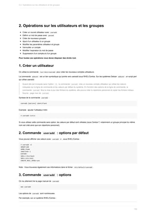 2.	Opérations	sur	les	utilisateurs	et	les	groupes
Créer	un	nouvel	utilisateur	avec		
useradd	
Définir	un	mot	de	passe	avec		
passwd	
Créer	de	nouveaux	groupes
Ajout	d’un	utilisateur	à	un	groupe
Modifier	les	paramètres	utilisateur	et	groupe
Verrouiller	un	compte
Modifier	l’expiration	du	mot	de	passe
Suppression	d’un	compte	et	d’un	groupe
Pour	toutes	ces	opérations	vous	devez	disposer	des	droits	root.
1.	Créer	un	utilisateur
On	utilise	la	commande		
/usr/sbin/useradd		pour	créer	les	nouveaux	comptes	utilisateurs.
La	commande		
adduser		est	un	lien	symbolique	qui	pointe	vers	useradd	sous	RHEL/Centos.	Sur	les	systèmes	Debian		
adduser		un	script	perl
qui	utilise	useradd.
Quand	elle	est	invoquée	sans	l'option		
-D	,	la	commande		
useradd		crée	un	nouveau	compte	utilisateur	qui	utilise	les	valeurs
indiquées	sur	la	ligne	de	commande	et	les	valeurs	par	défaut	du	système.	En	fonction	des	options	de	la	ligne	de	commande,	la
commande		
useradd		fera	la	mise	à	jour	des	fichiers	du	système,	elle	pourra	créer	le	répertoire	personnel	et	copier	les	fichiers	initiaux.
Source	:	page	man	de		
useradd	
Syntaxe	de	la	commande		
useradd		:
useradd	[options]	identifiant
Exemple	:	ajouter	l'utilisateur	tintin
#	useradd	tintin
Si	vous	utilisez	cette	commande	sans	option,	les	valeurs	par	défaut	sont	utilisées	(sous	Centos	7,	notamment	un	groupe	principal	du	même
nom	est	créé	ainsi	que	son	répertoire	personnel).
2.	Commande		
useradd		:	options	par	défaut
Vous	pouvez	afficher	ces	valeurs	avec		
useradd	-D	,	sous	RHEL/Centos	:
#	useradd	–D
GROUP=100
HOME=/home
INACTIVE=-1
EXPIRE=
SHELL=/bin/bash
SKEL=/etc/skel
CREATE_MAIL_SPOOL=yes
Note	:	Vous	trouverez	également	ces	informations	dans	le	fichier		
/etc/default/useradd	.
3.	Commande		
useradd		:	options
On	ira	utilement	lire	la	page	manuel	de		
useradd	
man	useradd
Les	options	de		
useradd		sont	nombreuses.
Par	exemple,	sur	un	système	RHEL/Centos	:
5.2.	Opérations	sur	les	utilisateurs	et	les	groupes
150
 