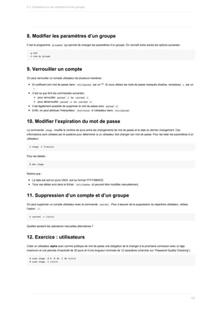 8.	Modifier	les	paramètres	d’un	groupe
C’est	le	programme		
groupmod		qui	permet	de	changer	les	paramètres	d’un	groupe.	On	connaît	entre	autres	les	options	suivantes	:
-g	GID
-n	nom	du	groupe
9.	Verrouiller	un	compte
On	peut	verrouiller	un	compte	utilisateur	de	plusieurs	manières	:
En	préfixant	son	mot	de	passe	dans		
/etc/passwd		par	un	"!".	Si	vous	utilisez	les	mots	de	passe	masqués	shadow,	remplacez		
x		par	un
	
*	.
C'est	ce	que	font	les	commandes	suivantes	:
pour	verrouiller		
passwd	-l		ou		
usermod	-L	
pour	déverrouiller		
passwd	-u		ou		
usermod	-U	
Il	est	également	possible	de	supprimer	le	mot	de	passe	avec		
passwd	-d	.
Enfin,	on	peut	attribuer	l'interpréteur		
/bin/false		à	l'utilisateur	dans		
/etc/passwd	.
10.	Modifier	l’expiration	du	mot	de	passe
La	commande		
chage		modifie	le	nombre	de	jours	entre	les	changements	de	mot	de	passe	et	la	date	du	dernier	changement.	Ces
informations	sont	utilisées	par	le	système	pour	déterminer	si	un	utilisateur	doit	changer	son	mot	de	passe.	Pour	les	lister	les	paramètres	d’un
utilisateur	:
#	chage	-l	francois
Pour	les	détails	:
$	man	chage
Notons	que	:
La	date	est	soit	en	jours	UNIX,	soit	au	format	YYYY/MM/DD.
Tous	ces	délais	sont	dans	le	fichier		
/etc/shadow		et	peuvent	être	modifiés	manuellement.
11.	Suppression	d’un	compte	et	d’un	groupe
On	peut	supprimer	un	compte	utilisateur	avec	la	commande		
userdel	.	Pour	s’assurer	de	la	suppression	du	répertoire	utilisateur,	utilisez
l'option		
-r	.
#	userdel	-r	tintin
Quelles	seraient	les	opérations	manuelles	alternatives	?
12.	Exercice	:	utilisateurs
Créer	un	utilisateur	alpha	avec	comme	politique	de	mot	de	passe	une	obligation	de	le	changer	à	la	prochaine	connexion	avec	un	âge
maximum	et	une	période	d’inactivité	de	30	jours	et	d’une	longueur	minimale	de	12	caractères	(chercher	sur	“Password	Quality	Checking”).
$	sudo	chage	-d	0	-M	30	-I	30	tintin
$	sudo	chage	-l	tintin
5.2.	Opérations	sur	les	utilisateurs	et	les	groupes
152
 