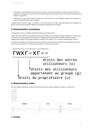 L'écriture	(w)	:	on	peut	modifier	le	fichier	et	le	vider	de	son	contenu.	Lorsque	ce	droit	est	alloué	à	un	dossier,	il	autorise	la	création,	la
suppression	et	le	changement	de	nom	des	fichiers	qu'il	contient	(quels	que	soient	les	droits	d’accès).	Le	droit	spécial	sticky	bit	permet	de
modifier	ce	comportement.
L'exécution	(x)	:	on	peut	exécuter	le	fichier	s'il	est	prévu	pour,	c'est-à-dire	si	c'est	un	fichier	exécutable.	Lorsque	ce	droit	est	attribué	à	un
dossier,	il	autorise	l'accès	(ou	ouverture)	au	dossier.
On	appelle	parfois	r,	w	et	x	des	«	flags	»	ou	«	drapeaux	».	Sur	un	fichier	donné,	ces	3	«	flags	»	doivent	être	définis	pour	son	propriétaire,	son
groupe,	mais	aussi	les	autres	utilisateurs	(différents	du	propriétaire	et	n'appartenant	pas	au	groupe).
5.	Représentation	symbolique
Cet	ensemble	de	3	droits	sur	3	entités	se	représente	généralement	de	la	façon	suivante	:
On	écrit	côte	à	côte	les	droits	r,	w	puis	x	respectivement	pour	le	propriétaire	(u),	le	groupe	(g)	et	les	autres	utilisateurs	(o).	Les	codes	u,	g	et
o	(u	comme	user,	g	comme	group	et	o	comme	others)	sont	utilisés	par	les	commandes	UNIX	qui	permettent	d'attribuer	les	droits	et
l'appartenance	des	fichiers.	Lorsqu'un	flag	est	attribué	à	une	entité,	on	écrit	ce	flag	(r,	w	ou	x),	et	lorsqu'il	n'est	pas	attribué,	on	écrit	un	'-'.
L'exemple	suivant	signifie	que	le	propriétaire	peut	lire,	écrire	et	exécuter	le	fichier,	mais	que	les	utilisateurs	du	groupe	attribué	au	fichier	ne
peuvent	que	le	lire	et	l'exécuter,	et	enfin	que	les	autres	utilisateurs	ne	peuvent	que	lire	le	fichier.
6.	Représentation	octale
Les	valeurs	octales	correspondent	au	tableau	suivant	de	telle	sorte	que	les	valeurs	possibles	pour	un	fichier	ou	un	dossier	sont	:
7		
rwx	
6		
rw-	
5		
r-x	
4		
r--	
3		
-wx	
2		
-w-	
1		
--x	
Symbole Octal Binaire
r 4 100
w 2 010
x 1 001
7.	Umask
5.3.	Permissions	Linux
155
 