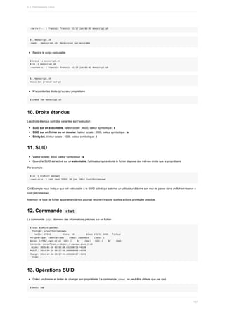 -rw-rw-r--.	1	francois	francois	51	17	jan	05:02	monscript.sh
$	./monscript.sh
-bash:	./monscript.sh:	Permission	non	accordée
Rendre	le	script	exécutable
$	chmod	+x	monscript.sh
$	ls	-l	monscript.sh
-rwxrwxr-x.	1	francois	francois	51	17	jan	05:02	monscript.sh
$	./monscript.sh
Voici	mon	premier	script
N’accorder	les	droits	qu’au	seul	propriétaire
$	chmod	700	monscript.sh
10.	Droits	étendus
Les	droits	étendus	sont	des	variantes	sur	l’exécution	:
SUID	sur	un	exécutable,	valeur	octale	:	4000,	valeur	symbolique	:	s
SGID	sur	un	fichier	ou	un	dossier,	Valeur	octale	:	2000,	valeur	symbolique	:	s
Sticky	bit,	Valeur	octale	:	1000,	valeur	symbolique	:	t
11.	SUID
Valeur	octale	:	4000,	valeur	symbolique	:	s
Quand	le	SUID	est	activé	sur	un	exécutable,	l’utilisateur	qui	exécute	le	fichier	dispose	des	mêmes	droits	que	le	propriétaire.
Par	exemple	:
$	ls	-l	$(which	passwd)
-rwsr-xr-x.	1	root	root	27832	10	jun		2014	/usr/bin/passwd
Cet	Exemple	nous	indique	que	cet	exécutable	à	le	SUID	activé	qui	autorise	un	utilisateur	d’écrire	son	mot	de	passe	dans	un	fichier	réservé	à
root	(/etc/shadow).
Attention	ce	type	de	fichier	appartenant	à	root	pourrait	rendre	n’importe	quelles	actions	privilégiée	possible.
12.	Commande		
stat	
La	commande		
stat		donnera	des	informations	précises	sur	un	fichier	:
$	stat	$(which	passwd)
		Fichier:	«/usr/bin/passwd»
			Taille:	27832									Blocs:	56									Blocs	d'E/S:	4096			fichier
Périphérique:	fd00h/64768d				Inœud:	33859624				Liens:	1
Accès:	(4755/-rwsr-xr-x)		UID:	(				0/				root)			GID:	(				0/				root)
Contexte:	unconfined_u:object_r:passwd_exec_t:s0
	Accès:	2015-01-16	02:52:08.012260715	+0100
Modif.:	2014-06-10	08:27:56.000000000	+0200
Changt:	2014-12-08	20:37:41.265606127	+0100
		Créé:	-
13.	Opérations	SUID
Créez	un	dossier	et	tenter	de	changer	son	propriétaire.	La	commande		
chown		ne	peut	être	utilisée	que	par	root.
$	mkdir	tmp
5.3.	Permissions	Linux
157
 