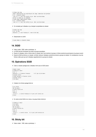 $	chown	root	tmp
chown:	modification	du	propriétaire	de	«tmp»:	Opération	non	permise
$	ls	-l	$(which	chown)
-rwxr-xr-x.	1	root	root	62792	10	jun		2014	/usr/bin/chown
Activer	le	SUID	sur	la	commande.
$	sudo	chmod	+4000	$(which	chown)
$	ls	-l	$(which	chown)
-rwsr-xr-x.	1	root	root	62792	10	jun		2014	/usr/bin/chown
On	constate	que	l’utilisateur	a	pu	changer	le	propriétaire	du	dossier.
$	chown	root	tmp
$	ls	-ld	tmp
drwxrwxr-x.	2	root	francois	6		4	mar	23:10	tmp
Désactivation	du	SUID.
$	sudo	chmod	u-s	$(which	chown)
14.	SGID
Valeur	octale	:	2000,	valeur	symbolique	:	s
Le	SGID	permet	d’endosser	les	droits	du	groupe	propriétaire.
Quand	un	utilisateur	crée	un	fichier	dans	un	dossier	dont	il	est	membre	du	groupe,	le	fichier	prendra	les	permissions	du	groupe	courant.
Quand	le	SGID	est	fixé	sur	un	dossier,	le	fichier	créé	par	l’utilisateur	prendra	les	droits	du	groupe	du	dossier.	En	conséquence,	tous	les
fichiers	créés	quel	que	soit	l’utilisateur	appartiendront	au	groupe	du	dossier.
15.	Opérations	SGID
Créer	un	dossier	partagé	avec	l’utilisateur	tintin	avec	le	SGID	activé	:
$	mkdir	share
$	chmod	g+s	share
$	ls	-l
drwxrwsr-x.	2	francois	francois							6	17	jan	11:53	share
$	groups	tintin
$	sudo	usermod	-G	francois	tintin
$	groups	tintin
$	cd	share
Création	d’un	fichier	partagé	tintin.txt
$	su	tintin
Mot	de	passe	:
$	touch	tintin.txt
$	ls	-l
total	0
-rw-rw-r--.	1	tintin	francois	0	17	jan	11:57	tintin.txt
$	exit
On	retire	le	droit	SGID	et	on	crée	un	nouveau	fichier	tintin2.txt
$	chmod	g-s	share
$	cd	share
$	su	tintin
Mot	de	passe	:
$	touch	tintin2.txt
$	ls	-l
total	0
-rw-rw-r--.	1	tintin	tintin			0	17	jan	11:59	tintin2.txt
$	exit
16.	Sticky	bit
Valeur	octale	:	1000,	valeur	symbolique	:	t
5.3.	Permissions	Linux
158
 