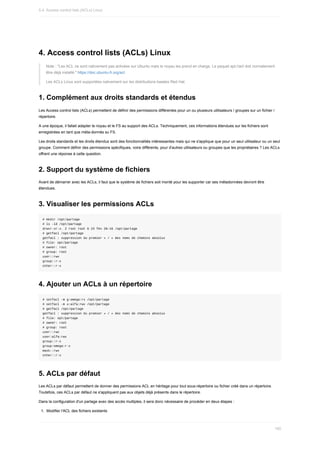 4.	Access	control	lists	(ACLs)	Linux
Note	:	"Les	ACL	ne	sont	nativement	pas	activées	sur	Ubuntu	mais	le	noyau	les	prend	en	charge.	Le	paquet	apt://acl	doit	normalement
être	déjà	installé."	https://doc.ubuntu-fr.org/acl.
Les	ACLs	Linux	sont	supportées	nativement	sur	les	distributions	basées	Red	Hat.
1.	Complément	aux	droits	standards	et	étendus
Les	Access	control	lists	(ACLs)	permettent	de	définir	des	permissions	différentes	pour	un	ou	plusieurs	utilisateurs	/	groupes	sur	un	fichier	/
répertoire.
A	une	époque,	il	fallait	adapter	le	noyau	et	le	FS	au	support	des	ACLs.	Techniquement,	ces	informations	étendues	sur	les	fichiers	sont
enregistrées	en	tant	que	méta-donnés	su	FS.
Les	droits	standards	et	les	droits	étendus	sont	des	fonctionnalités	intéressantes	mais	qui	ne	s'applique	que	pour	un	seul	utilisateur	ou	un	seul
groupe.	Comment	définir	des	permissions	spécifiques,	voire	différents,	pour	d'autres	utilisateurs	ou	groupes	que	les	propriétaires	?	Les	ACLs
offrent	une	réponse	à	cette	question.
2.	Support	du	système	de	fichiers
Avant	de	démarrer	avec	les	ACLs,	il	faut	que	le	système	de	fichiers	soit	monté	pour	les	supporter	car	ses	métadonnées	devront	être
étendues.
3.	Visualiser	les	permissions	ACLs
#	mkdir	/opt/partage
#	ls	-ld	/opt/partage
drwxr-xr-x.	2	root	root	6	23	fév	20:16	/opt/partage
#	getfacl	/opt/partage
getfacl	:	suppression	du	premier	«	/	»	des	noms	de	chemins	absolus
#	file:	opt/partage
#	owner:	root
#	group:	root
user::rwx
group::r-x
other::r-x
4.	Ajouter	un	ACLs	à	un	répertoire
#	setfacl	-m	g:omega:rx	/opt/partage
#	setfacl	-m	u:alfa:rwx	/opt/partage
#	getfacl	/opt/partage
getfacl	:	suppression	du	premier	«	/	»	des	noms	de	chemins	absolus
#	file:	opt/partage
#	owner:	root
#	group:	root
user::rwx
user:alfa:rwx
group::r-x
group:omega:r-x
mask::rwx
other::r-x
5.	ACLs	par	défaut
Les	ACLs	par	défaut	permettent	de	donner	des	permissions	ACL	en	héritage	pour	tout	sous-répertoire	ou	fichier	créé	dans	un	répertoire.
Toutefois,	ces	ACLs	par	défaut	ne	s'appliquent	pas	aux	objets	déjà	présents	dans	le	répertoire.
Dans	la	configuration	d'un	partage	avec	des	accès	multiples,	il	sera	donc	nécessaire	de	procéder	en	deux	étapes	:
1.	 Modifier	l'ACL	des	fichiers	existants
5.4.	Access	control	lists	(ACLs)	Linux
160
 
