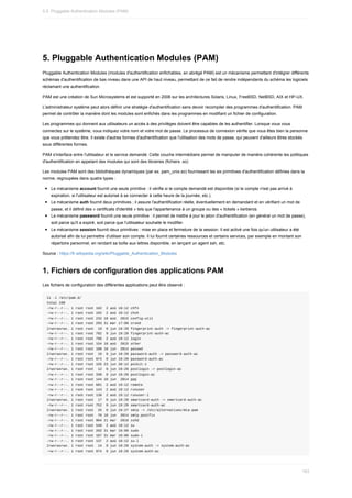 5.	Pluggable	Authentication	Modules	(PAM)
Pluggable	Authentication	Modules	(modules	d'authentification	enfichables,	en	abrégé	PAM)	est	un	mécanisme	permettant	d'intégrer	différents
schémas	d'authentification	de	bas	niveau	dans	une	API	de	haut	niveau,	permettant	de	ce	fait	de	rendre	indépendants	du	schéma	les	logiciels
réclamant	une	authentification.
PAM	est	une	création	de	Sun	Microsystems	et	est	supporté	en	2006	sur	les	architectures	Solaris,	Linux,	FreeBSD,	NetBSD,	AIX	et	HP-UX.
L'administrateur	système	peut	alors	définir	une	stratégie	d'authentification	sans	devoir	recompiler	des	programmes	d'authentification.	PAM
permet	de	contrôler	la	manière	dont	les	modules	sont	enfichés	dans	les	programmes	en	modifiant	un	fichier	de	configuration.
Les	programmes	qui	donnent	aux	utilisateurs	un	accès	à	des	privilèges	doivent	être	capables	de	les	authentifier.	Lorsque	vous	vous
connectez	sur	le	système,	vous	indiquez	votre	nom	et	votre	mot	de	passe.	Le	processus	de	connexion	vérifie	que	vous	êtes	bien	la	personne
que	vous	prétendez	être.	Il	existe	d'autres	formes	d'authentification	que	l'utilisation	des	mots	de	passe,	qui	peuvent	d'ailleurs	êtres	stockés
sous	différentes	formes.
PAM	s'interface	entre	l'utilisateur	et	le	service	demandé.	Cette	couche	intermédiaire	permet	de	manipuler	de	manière	cohérente	les	politiques
d'authentification	en	appelant	des	modules	qui	sont	des	librairies	(fichiers	.so)
Les	modules	PAM	sont	des	bibliothèques	dynamiques	(par	ex.	pam_unix.so)	fournissant	les	six	primitives	d'authentification	définies	dans	la
norme,	regroupées	dans	quatre	types	:
Le	mécanisme	account	fournit	une	seule	primitive	:	il	vérifie	si	le	compte	demandé	est	disponible	(si	le	compte	n'est	pas	arrivé	à
expiration,	si	l'utilisateur	est	autorisé	à	se	connecter	à	cette	heure	de	la	journée,	etc.).
Le	mécanisme	auth	fournit	deux	primitives	;	il	assure	l'authentification	réelle,	éventuellement	en	demandant	et	en	vérifiant	un	mot	de
passe,	et	il	définit	des	«	certificats	d'identité	»	tels	que	l'appartenance	à	un	groupe	ou	des	«	tickets	»	kerberos.
Le	mécanisme	password	fournit	une	seule	primitive	:	il	permet	de	mettre	à	jour	le	jeton	d'authentification	(en	général	un	mot	de	passe),
soit	parce	qu'il	a	expiré,	soit	parce	que	l'utilisateur	souhaite	le	modifier.
Le	mécanisme	session	fournit	deux	primitives	:	mise	en	place	et	fermeture	de	la	session.	Il	est	activé	une	fois	qu'un	utilisateur	a	été
autorisé	afin	de	lui	permettre	d'utiliser	son	compte.	Il	lui	fournit	certaines	ressources	et	certains	services,	par	exemple	en	montant	son
répertoire	personnel,	en	rendant	sa	boîte	aux	lettres	disponible,	en	lançant	un	agent	ssh,	etc.
Source	:	https://fr.wikipedia.org/wiki/Pluggable_Authentication_Modules
1.	Fichiers	de	configuration	des	applications	PAM
Les	fichiers	de	configuration	des	différentes	applications	peut	être	observé	:
ls	-l	/etc/pam.d/
total	100
-rw-r--r--.	1	root	root	192		2	aoû	19:12	chfn
-rw-r--r--.	1	root	root	192		2	aoû	19:12	chsh
-rw-r--r--.	1	root	root	232	18	aoû		2015	config-util
-rw-r--r--.	1	root	root	293	31	mar	17:09	crond
lrwxrwxrwx.	1	root	root		19		9	jun	19:29	fingerprint-auth	->	fingerprint-auth-ac
-rw-r--r--.	1	root	root	702		9	jun	19:29	fingerprint-auth-ac
-rw-r--r--.	1	root	root	796		2	aoû	19:12	login
-rw-r--r--.	1	root	root	154	18	aoû		2015	other
-rw-r--r--.	1	root	root	188	10	jun		2014	passwd
lrwxrwxrwx.	1	root	root		16		9	jun	19:29	password-auth	->	password-auth-ac
-rw-r--r--.	1	root	root	974		9	jun	19:29	password-auth-ac
-rw-r--r--.	1	root	root	155	23	jun	20:12	polkit-1
lrwxrwxrwx.	1	root	root		12		9	jun	19:29	postlogin	->	postlogin-ac
-rw-r--r--.	1	root	root	330		9	jun	19:29	postlogin-ac
-rw-r--r--.	1	root	root	144	10	jun		2014	ppp
-rw-r--r--.	1	root	root	681		2	aoû	19:12	remote
-rw-r--r--.	1	root	root	143		2	aoû	19:12	runuser
-rw-r--r--.	1	root	root	138		2	aoû	19:12	runuser-l
lrwxrwxrwx.	1	root	root		17		9	jun	19:29	smartcard-auth	->	smartcard-auth-ac
-rw-r--r--.	1	root	root	752		9	jun	19:29	smartcard-auth-ac
lrwxrwxrwx.	1	root	root		25		9	jun	19:27	smtp	->	/etc/alternatives/mta-pam
-rw-r--r--.	1	root	root		76	10	jun		2014	smtp.postfix
-rw-r--r--.	1	root	root	904	21	mar		2016	sshd
-rw-r--r--.	1	root	root	540		2	aoû	19:12	su
-rw-r--r--.	1	root	root	202	31	mar	19:09	sudo
-rw-r--r--.	1	root	root	187	31	mar	19:09	sudo-i
-rw-r--r--.	1	root	root	137		2	aoû	19:12	su-l
lrwxrwxrwx.	1	root	root		14		9	jun	19:29	system-auth	->	system-auth-ac
-rw-r--r--.	1	root	root	974		9	jun	19:29	system-auth-ac
5.5.	Pluggable	Authentication	Modules	(PAM)
163
 