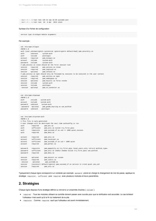 -rw-r--r--.	1	root	root	129	15	sep	16:28	systemd-user
-rw-r--r--.	1	root	root		84		6	mar		2015	vlock
Syntaxe	d'un	fichier	de	configuration
service	type	stratégie	module	arguments
Par	exemple	:
cat	/etc/pam.d/login
#%PAM-1.0
auth	[user_unknown=ignore	success=ok	ignore=ignore	default=bad]	pam_securetty.so
auth							substack					system-auth
auth							include						postlogin
account				required					pam_nologin.so
account				include						system-auth
password			include						system-auth
#	pam_selinux.so	close	should	be	the	first	session	rule
session				required					pam_selinux.so	close
session				required					pam_loginuid.so
session				optional					pam_console.so
#	pam_selinux.so	open	should	only	be	followed	by	sessions	to	be	executed	in	the	user	context
session				required					pam_selinux.so	open
session				required					pam_namespace.so
session				optional					pam_keyinit.so	force	revoke
session				include						system-auth
session				include						postlogin
-session			optional					pam_ck_connector.so
cat	/etc/pam.d/passwd
#%PAM-1.0
auth							include				system-auth
account				include				system-auth
password			substack				system-auth
-password			optional				pam_gnome_keyring.so	use_authtok
password			substack				postlogin
cat	/etc/pam.d/system-auth
#%PAM-1.0
#	This	file	is	auto-generated.
#	User	changes	will	be	destroyed	the	next	time	authconfig	is	run.
auth								required						pam_env.so
auth								sufficient				pam_unix.so	nullok	try_first_pass
auth								requisite					pam_succeed_if.so	uid	>=	1000	quiet_success
auth								required						pam_deny.so
account					required						pam_unix.so
account					sufficient				pam_localuser.so
account					sufficient				pam_succeed_if.so	uid	<	1000	quiet
account					required						pam_permit.so
password				requisite					pam_pwquality.so	try_first_pass	local_users_only	retry=3	authtok_type=
password				sufficient				pam_unix.so	sha512	shadow	nullok	try_first_pass	use_authtok
password				required						pam_deny.so
session					optional						pam_keyinit.so	revoke
session					required						pam_limits.so
-session					optional						pam_systemd.so
session					[success=1	default=ignore]	pam_succeed_if.so	service	in	crond	quiet	use_uid
session					required						pam_unix.so
Typiquement	chaque	ligne	correspond	à	un	contexte	par	exemple		
password		prend	en	charge	le	changement	de	mot	de	passe,	applique	la
stratégie		
requisite	,		
sufficient		puis		required		avec	plusieurs	modules	et	leurs	paramètres.
2.	Stratégies
Chaque	ligne	dispose	d'une	stratégie	définie	ou	renvoit	à	un	ensemble	d'autres	(	
include	).
	
required		:	Tous	les	modules	utilisant	ce	contrôle	doivent	passer	avec	succès	pour	que	la	vérification	soit	accordée.	Le	cas	échéant
l'utilisateur	n'est	averti	qu'à	la	fin	du	traitement	de	la	pile.
	
requisite		:	Comme		
required		sauf	que	l'utilisateur	est	averti	immédiatement.
5.5.	Pluggable	Authentication	Modules	(PAM)
164
 