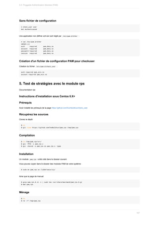 Sans	fichier	de	configuration
#	check_user	user
Not	Authenticated
Une	application	non	définie	voit	son	sort	réglé	par		
/etc/pam.d/other		:
#	cat	/etc/pam.d/other
#%PAM-1.0
auth					required							pam_deny.so
account		required							pam_deny.so
password	required							pam_deny.so
session		required							pam_deny.so
Création	d'un	fichier	de	configuration	PAM	pour	checkuser
Création	du	fichier		
/etc/pam.d/check_user		:
auth	required	pam_unix.so
account	required	pam_unix.so
5.	Test	de	stratégies	avec	le	module	rps
Documentation	rps
Instructions	d'installation	sous	Centos	6.X+
Prérequis
Avoir	installé	les	prérequis	de	la	page	https://github.com/humboldtux/check_user
Récupérez	les	sources
Clonez	le	dépôt
$	cd
$	git	clone	https://github.com/humboldtux/pam_rps	/tmp/pam_rps
Compilation
$	cd	/tmp/pam_rps/src/
$	gcc	-fPIC	-c	pam_rps.c
$	gcc	-shared	-o	pam_rps.so	pam_rps.o	-lpam
Installation
Un	module		
pam_rps		a	été	créé	dans	le	dossier	courant.
Vous	pouvez	copier	dans	le	dossier	des	modules	PAM	de	votre	système:
$	sudo	mv	pam_rps.so	/lib64/security/
Ainsi	que	la	page	de	manuel:
$	gzip	pam_rps.8.in	-c	|	sudo	tee	/usr/share/man/man8/pam_rps.8.gz
$	man	pam_rps
Ménage
$	cd
$	rm	-rf	/tmp/pam_rps
5.5.	Pluggable	Authentication	Modules	(PAM)
167
 