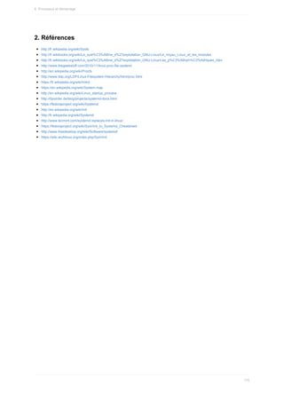2.	Références
http://fr.wikipedia.org/wiki/Sysfs
http://fr.wikibooks.org/wiki/Le_syst%C3%A8me_d%27exploitation_GNU-Linux/Le_noyau_Linux_et_les_modules
http://fr.wikibooks.org/wiki/Le_syst%C3%A8me_d%27exploitation_GNU-Linux/Les_p%C3%A9riph%C3%A9riques_/dev
http://www.thegeekstuff.com/2010/11/linux-proc-file-system/
http://en.wikipedia.org/wiki/Procfs
http://www.tldp.org/LDP/Linux-Filesystem-Hierarchy/html/proc.html
https://fr.wikipedia.org/wiki/Initrd
https://en.wikipedia.org/wiki/System.map
http://en.wikipedia.org/wiki/Linux_startup_process
http://0pointer.de/blog/projects/systemd-docs.html
https://fedoraproject.org/wiki/Systemd
http://en.wikipedia.org/wiki/Init
http://fr.wikipedia.org/wiki/Systemd
http://www.tecmint.com/systemd-replaces-init-in-linux/
https://fedoraproject.org/wiki/SysVinit_to_Systemd_Cheatsheet
http://www.freedesktop.org/wiki/Software/systemd/
https://wiki.archlinux.org/index.php/SysVinit
6.	Processus	et	démarrage
170
 
