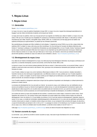 1.	Noyau	Linux
1.	Noyau	Linux
1.1.	Généralités
Source	:	https://fr.wikipedia.org/wiki/Noyau_Linux
Le	noyau	Linux	est	un	noyau	de	système	d'exploitation	de	type	UNIX.	Le	noyau	Linux	est	un	logiciel	libre	développé	essentiellement	en
langage	C	par	des	milliers	de	bénévoles	et	salariés	communiquant	par	Internet.
Le	noyau	est	le	cœur	du	système,	c'est	lui	qui	s'occupe	de	fournir	aux	logiciels	une	interface	pour	utiliser	le	matériel.	Le	noyau	Linux	a	été
créé	en	1991	par	Linus	Torvalds	pour	les	compatibles	PC	construits	sur	l'architecture	processeur	x86.	Depuis,	il	a	été	porté	sur	nombre
d'architectures	dont	m68k,	PowerPC,	StrongARM,	Alpha,	SPARC,	MIPS,	etc.	Il	s'utilise	dans	une	très	large	gamme	de	matériel,	des
systèmes	embarqués	aux	superordinateurs,	en	passant	par	les	ordinateurs	personnels.
Ses	caractéristiques	principales	sont	d'être	multitâche	et	multi-utilisateur.	Il	respecte	les	normes	POSIX	ce	qui	en	fait	un	digne	héritier	des
systèmes	UNIX.	Au	départ,	le	noyau	a	été	conçu	pour	être	monolithique.	Ce	choix	technique	fut	l'occasion	de	débats	enflammés	entre
Andrew	S.	Tanenbaum,	professeur	à	l'université	libre	d'Amsterdam	qui	avait	développé	Minix,	et	Linus	Torvalds.	Andrew	Tanenbaum	arguant
que	les	noyaux	modernes	se	devaient	d'être	des	micro-noyaux	et	Linus	répondant	que	les	performances	des	micronoyaux	n'étaient	pas
bonnes.	Depuis	sa	version	2.0,	le	noyau,	bien	que	n'étant	pas	un	micro-noyau,	est	modulaire,	c'est-à-dire	que	certaines	fonctionnalités
peuvent	être	ajoutées	ou	enlevées	du	noyau	à	la	volée	(en	cours	d'utilisation).	(Source	:	https://fr.wikipedia.org/wiki/Noyau_Linux).
1.2.	Développement	du	noyau	Linux
Si	au	début	de	son	histoire	le	développement	du	noyau	Linux	était	assuré	par	des	développeurs	bénévoles,	les	principaux	contributeurs	sont
aujourd'hui	un	ensemble	d'entreprises,	souvent	concurrentes,	comme	Red	Hat,	Novell,	IBM	ou	Intel.
La	licence	du	noyau	Linux	est	la	licence	publique	générale	GNU	dans	sa	version	2.	Cette	licence	est	libre,	ce	qui	permet	d'utiliser,	copier	et
modifier	le	code	source	selon	ses	envies	ou	ses	besoins.	Ainsi,	quiconque	a	les	connaissances	nécessaires	peut	participer	aux	tests	et	à
l'évolution	du	noyau.
Linus	Torvalds,	créateur	du	noyau	Linux,	est	le	mainteneur	officiel	depuis	le	début	en	1991.	Il	est	une	sorte	de	«	dictateur	bienveillant	»,
l'autorité	en	termes	de	choix	techniques	et	organisationnels.	Les	différentes	versions	du	noyau	publiées	par	Linus	Torvalds	s'appellent	«
mainline	»	ou	«	vanilla	»	en	anglais.	Ce	sont	les	noyaux	vanilla	qui	sont	intégrés	par	les	distributeurs,	avec	parfois	l'addition	de	quelques
patchs	de	sécurité,	de	corrections	de	bogue	ou	d'optimisations.
Linus	Torvalds	a	apporté	un	changement	radical	dans	la	façon	dont	les	systèmes	d'exploitation	sont	développés,	en	utilisant	pleinement	la
puissance	du	réseau	Internet.
Le	processus	de	développement	de	Linux	est	public	sur	Internet	:	les	sources	du	noyau	y	sont	visibles	par	tous,	les	modifications	de	ces
sources	sont	publiées	et	revues	sur	Internet	et	sont	également	visibles	de	tous.	Un	cycle	de	développement	incrémental	et	rapide	a	été
adopté	depuis	le	début	(aujourd'hui	une	nouvelle	version	est	publiée	toutes	les	9	semaines	environ),	qui	a	permis	de	construire	autour	de
Linux	et	d'Internet	par	couches	successives	une	communauté	dynamique	composée	de	développeurs,	de	sociétés	et	d'utilisateurs.
Les	numéros	de	version	du	noyau	sont	composés	de	trois	nombres	:	le	premier	est	le	numéro	majeur,	le	second	le	numéro	mineur.	Avant
l'apparition	des	versions	2.6.x,	les	numéros	mineurs	pairs	indiquaient	une	version	stable	et	les	numéros	mineurs	impairs	une	version	de
développement.	Ainsi,	les	versions	2.2,	2.4	sont	stables,	les	versions	2.3	et	2.5	sont	des	versions	de	développement.	Cependant,	depuis	la
version	2.6	du	noyau,	ce	modèle	de	numérotation	stable/développement	a	été	abandonné	et	il	n'y	a	donc	plus	de	signification	particulière	aux
numéros	mineurs	pairs	ou	impairs.	Le	troisième	nombre	indique	une	révision,	ce	qui	correspond	à	des	corrections	de	bogues,	de	sécurité	ou
un	ajout	de	fonctionnalité,	par	exemple	2.2.26,	2.4.30	ou	2.6.11.	Le	passage	à	la	version	3.0	fut	décidé	par	Linus	Torvalds	à	l'occasion	des	20
ans	du	noyau	Linux,	même	si	la	véritable	raison	fut	plutôt	arbitraire.	La	dernière	version	stable	en	mai	2017	est	4.11.1.
Cette	page	https://fr.wikipedia.org/wiki/Noyau_Linux#Chronologie	donne	une	idée	de	l'évolution	des	intégrations	au	noyau.
1.3.	Version	courante	du	noyau
La	commande		
uname		permet	de	connaître	la	version	courante	du	noyau,	mais	aussi	le	type	d'architecture	et	le	nom	de	l'ordinateur.
Par	exemple,	sur	une	Centos	7	:
uname	-a
Linux	srv.linuxlab.be	3.10.0-327.18.2.el7.x86_64	#1	SMP	Thu	May	12	11:03:55	UTC	2016	x86_64	x86_64	x86_64	GNU/Linux
uname	-r
6.1.	Noyau	Linux
171
 