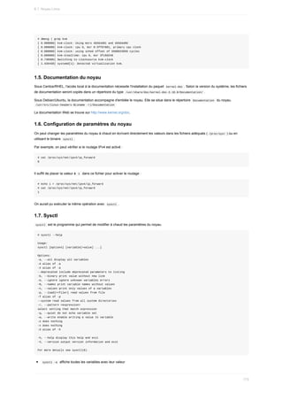 #	dmesg	|	grep	kvm
[	0.000000]	kvm-clock:	Using	msrs	4b564d01	and	4b564d00
[	0.000000]	kvm-clock:	cpu	0,	msr	0:3ff87001,	primary	cpu	clock
[	0.000000]	kvm-clock:	using	sched	offset	of	5508623650	cycles
[	0.000000]	kvm-stealtime:	cpu	0,	msr	3fc0d240
[	0.746986]	Switching	to	clocksource	kvm-clock
[	1.426438]	systemd[1]:	Detected	virtualization	kvm.
1.5.	Documentation	du	noyau
Sous	Centos/RHEL,	l'accès	local	à	la	documentation	nécessite	l'installation	du	paquet		
kernel-doc	.	Selon	la	version	du	système,	les	fichiers
de	documentation	seront	copiés	dans	un	répertoire	du	type		
/usr/share/doc/kernel-doc-3.10.0/Documentation/	.
Sous	Debian/Ubuntu,	la	documentation	accompagne	d'emblée	le	noyau.	Elle	se	situe	dans	le	répertoire		
Documentation		du	noyau.
	
/usr/src/linux-headers-$(uname	-r)/Documentation	
La	documentation	Web	se	trouve	sur	http://www.kernel.org/doc.
1.6.	Configuration	de	paramètres	du	noyau
On	peut	changer	les	paramètres	du	noyau	à	chaud	en	écrivant	directement	les	valeurs	dans	les	fichiers	adéquats	(	
/proc/sys/	)	ou	en
utilisant	le	binaire		
sysctl	.
Par	exemple,	on	peut	vérifier	si	le	routage	IPv4	est	activé	:
#	cat	/proc/sys/net/ipv4/ip_forward
0
Il	suffit	de	placer	la	valeur	à		
1		dans	ce	fichier	pour	activer	le	routage	:
#	echo	1	>	/proc/sys/net/ipv4/ip_forward
#	cat	/proc/sys/net/ipv4/ip_forward
1
On	aurait	pu	exécuter	la	même	opération	avec		
sysctl	.
1.7.	Sysctl
	
sysctl		est	le	programme	qui	permet	de	modifier	à	chaud	les	paramètres	du	noyau.
#	sysctl	--help
Usage:
sysctl	[options]	[variable[=value]	...]
Options:
-a,	--all	display	all	variables
-A	alias	of	-a
-X	alias	of	-a
--deprecated	include	deprecated	parameters	to	listing
-b,	--binary	print	value	without	new	line
-e,	--ignore	ignore	unknown	variables	errors
-N,	--names	print	variable	names	without	values
-n,	--values	print	only	values	of	a	variables
-p,	--load[=<file>]	read	values	from	file
-f	alias	of	-p
--system	read	values	from	all	system	directories
-r,	--pattern	<expression>
select	setting	that	match	expression
-q,	--quiet	do	not	echo	variable	set
-w,	--write	enable	writing	a	value	to	variable
-o	does	nothing
-x	does	nothing
-d	alias	of	-h
-h,	--help	display	this	help	and	exit
-V,	--version	output	version	information	and	exit
For	more	details	see	sysctl(8).
	
sysctl	-a		affiche	toutes	les	variables	avec	leur	valeur
6.1.	Noyau	Linux
173
 