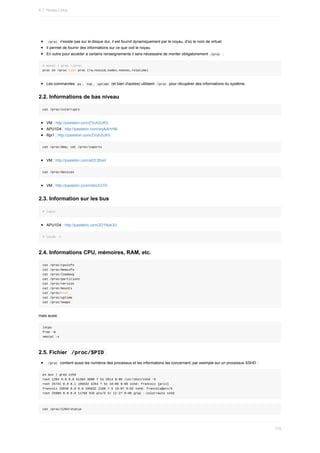 /proc		n'existe	pas	sur	le	disque	dur,	il	est	fournit	dynamiquement	par	le	noyau,	d'où	le	nom	de	virtuel.
Il	permet	de	fournir	des	informations	sur	ce	que	voit	le	noyau.
En	outre	pour	accéder	à	certains	renseignements	il	sera	nécessaire	de	monter	obligatoirement		
/proc		:
#	mount	|	grep	/proc
proc	on	/proc	type	proc	(rw,nosuid,nodev,noexec,relatime)
Les	commandes		
ps	,		
top	,		uptime		(et	bien	d'autres)	utilisent		/proc		pour	récupérer	des	informations	du	système.
2.2.	Informations	de	bas	niveau
cat	/proc/interrupts
VM	:	http://pastebin.com/ZVuh2UK0
APU1D4	:	http://pastebin.com/wqAAHrN6
Rpi1	:	http://pastebin.com/ZVuh2UK0
cat	/proc/dma;	cat	/proc/ioports
VM	:	http://pastebin.com/aEE3thaV
cat	/proc/devices
VM	:	http://pastebin.com/m6dJUiTD
2.3.	Information	sur	les	bus
#	lspci
APU1D4	:	http://pastebin.com/2D1Nzk3U
#	lsusb	-t
2.4.	Informations	CPU,	mémoires,	RAM,	etc.
cat	/proc/cpuinfo
cat	/proc/meminfo
cat	/proc/loadavg
cat	/proc/partitions
cat	/proc/version
cat	/proc/mounts
cat	/proc/stat
cat	/proc/uptime
cat	/proc/swaps
mais	aussi,
lscpu
free	-m
vmstat	-s
2.5.	Fichier		
/proc/$PID	
	
/proc		contient	aussi	les	numéros	des	processus	et	les	informations	les	concernant,	par	exemple	sur	un	processus	SSHD	:
ps	aux	|	grep	sshd
root	1204	0.0	0.0	61364	3080	?	Ss	2014	0:00	/usr/sbin/sshd	-D
root	25741	0.0	0.1	105632	4264	?	Ss	10:06	0:00	sshd:	francois	[priv]
francois	25840	0.0	0.0	105632	2168	?	S	10:07	0:02	sshd:	francois@pts/5
root	25986	0.0	0.0	11768	916	pts/5	S+	11:27	0:00	grep	--color=auto	sshd
cat	/proc/1204/status
6.1.	Noyau	Linux
175
 