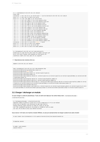 ls	-l	/lib/modules/3.10.0-327.18.2.el7.x86_64/
total	2704
lrwxrwxrwx.	1	root	root	43	11	jun	16:53	build	->	/usr/src/kernels/3.10.0-327.18.2.el7.x86_64
drwxr-xr-x.	2	root	root	6	12	mai	13:15	extra
drwxr-xr-x.	11	root	root	4096	11	jun	16:53	kernel
-rw-r--r--.	1	root	root	706371	11	jun	16:53	modules.alias
-rw-r--r--.	1	root	root	682782	11	jun	16:53	modules.alias.bin
-rw-r--r--.	1	root	root	1288	12	mai	13:16	modules.block
-rw-r--r--.	1	root	root	5995	12	mai	13:13	modules.builtin
-rw-r--r--.	1	root	root	7744	11	jun	16:53	modules.builtin.bin
-rw-r--r--.	1	root	root	218218	11	jun	16:53	modules.dep
-rw-r--r--.	1	root	root	316220	11	jun	16:53	modules.dep.bin
-rw-r--r--.	1	root	root	339	11	jun	16:53	modules.devname
-rw-r--r--.	1	root	root	108	12	mai	13:16	modules.drm
-rw-r--r--.	1	root	root	100	12	mai	13:16	modules.modesetting
-rw-r--r--.	1	root	root	1522	12	mai	13:16	modules.networking
-rw-r--r--.	1	root	root	84666	12	mai	13:13	modules.order
-rw-r--r--.	1	root	root	89	11	jun	16:53	modules.softdep
-rw-r--r--.	1	root	root	311931	11	jun	16:53	modules.symbols
-rw-r--r--.	1	root	root	387108	11	jun	16:53	modules.symbols.bin
lrwxrwxrwx.	1	root	root	5	11	jun	16:53	source	->	build
drwxr-xr-x.	2	root	root	6	12	mai	13:15	updates
drwxr-xr-x.	2	root	root	91	11	jun	16:53	vdso
drwxr-xr-x.	2	root	root	6	12	mai	13:15	weak-updates
ls	/lib/modules/3.10.0-327.18.2.el7.x86_64/kernel/fs
binfmt_misc.ko	ceph	dlm	fat	gfs2	lockd	nfs_common	overlayfs	udf
btrfs	cifs	exofs	fscache	isofs	mbcache.ko	nfsd	pstore	xfs
cachefiles	cramfs	ext4	fuse	jbd2	nfs	nls	squashfs
Dépendances	des	modules	entre	eux	:
depmod	3.10.0-327.18.2.el7.x86_64
head	/lib/modules/3.10.0-327.18.2.el7.x86_64/modules.dep
kernel/arch/x86/kernel/cpu/mcheck/mce-inject.ko:
kernel/arch/x86/kernel/test_nx.ko:
kernel/arch/x86/crypto/ablk_helper.ko:	kernel/crypto/cryptd.ko
kernel/arch/x86/crypto/glue_helper.ko:
kernel/arch/x86/crypto/camellia-x86_64.ko:	kernel/crypto/xts.ko	kernel/crypto/lrw.ko	kernel/crypto/gf128mul.ko	kernel/arch/x86
/crypto/glue_helper.ko
kernel/arch/x86/crypto/blowfish-x86_64.ko:	kernel/crypto/blowfish_common.ko
kernel/arch/x86/crypto/twofish-x86_64.ko:	kernel/crypto/twofish_common.ko
kernel/arch/x86/crypto/twofish-x86_64-3way.ko:	kernel/arch/x86/crypto/twofish-x86_64.ko	kernel/crypto/twofish_common.ko	kernel
/crypto/xts.ko	kernel/crypto/lrw.ko	kernel/crypto/gf128mul.ko	kernel/arch/x86/crypto/glue_helper.ko
kernel/arch/x86/crypto/salsa20-x86_64.ko:
kernel/arch/x86/crypto/serpent-sse2-x86_64.ko:	kernel/crypto/xts.ko	kernel/crypto/serpent_generic.ko	kernel/crypto/lrw.ko	kern
el/crypto/gf128mul.ko	kernel/arch/x86/crypto/glue_helper.ko	kernel/arch/x86/crypto/ablk_helper.ko	kernel/crypto/cryptd.ko
3.2.	Charger	/	décharger	un	module
On	peut	charger	un	pilote	de	périphérique.	Toute	une	série	sont	déjà	pour	les	cartes	réseau	dans		
/lib/modules/$(uname	-
r)/kernel/drivers/net		:
ls	/lib/modules/$(uname	-r)/kernel/drivers/net
appletalk	dummy.ko	geneve.ko	ipvlan	mii.ko	plip	sungem_phy.ko	vrf.ko	xen-netback
arcnet	eql.ko	hamradio	irda	netconsole.ko	ppp	team	vxlan.ko
bonding	ethernet	hyperv	macvlan.ko	nlmon.ko	rionet.ko	usb	wan
caif	fddi	ieee802154	macvtap.ko	ntb_netdev.ko	sb1000.ko	veth.ko	wimax
can	fjes	ifb.ko	mdio.ko	phy	slip	vmxnet3	wireless
Sous	Ubuntu	14.04	dans	une	machine	virtuelle	VMWare,	on	peut	par	exemple	tenter	de	charger	le	pilote	d'une	carte	vmxnet3	:
$	sudo	insmod	/proc/lib/modules/4.4.0-31-generic/kernel/drivers/net/vmxnet3/vmxnet3.ko
$	modprobe	vmxnet3
$	lsmod	|	grep	vmxnet3
vmxnet3	57344	0
6.1.	Noyau	Linux
177
 